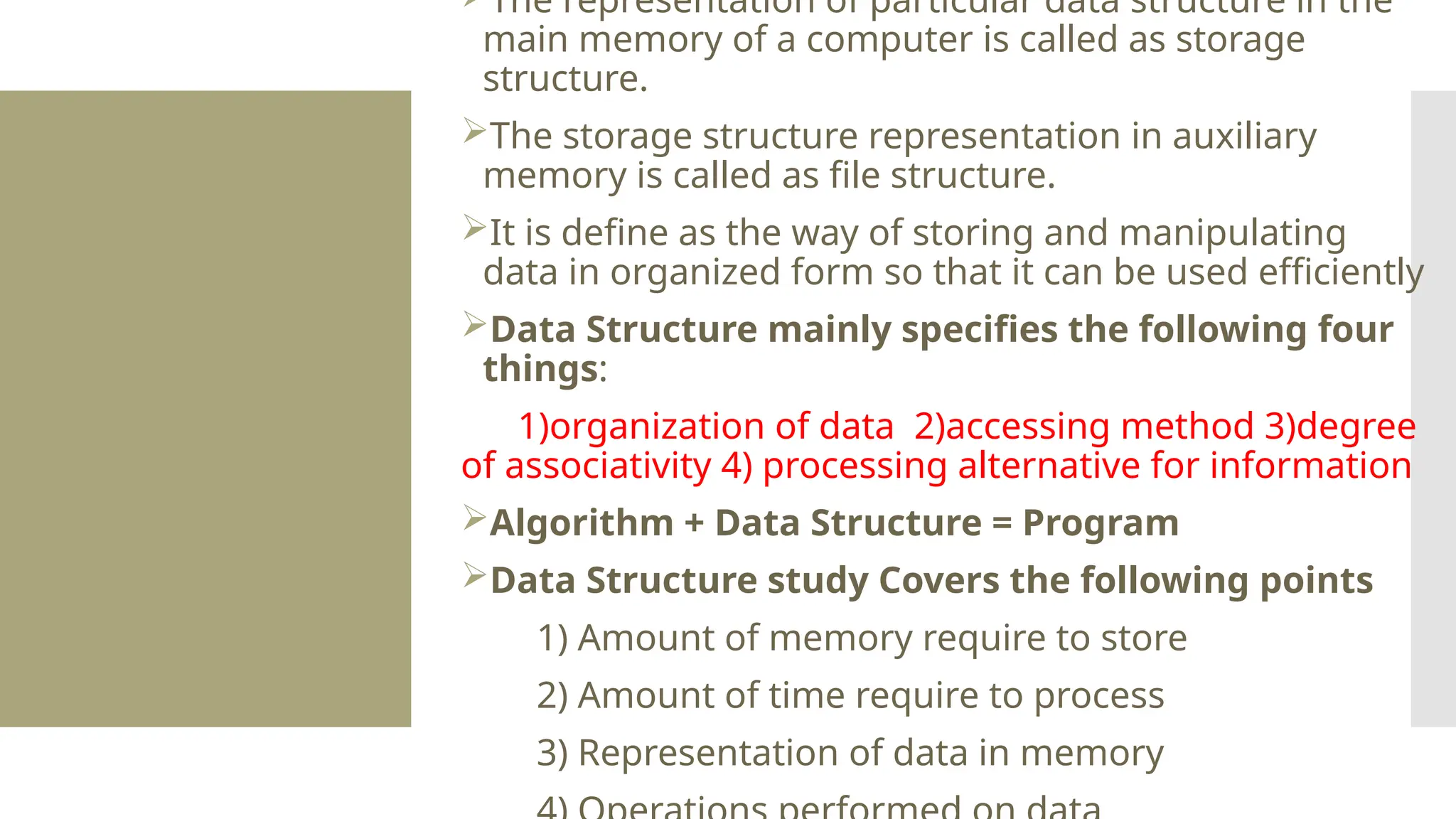The representation of particular data structure in the main memory of a computer is called as storage structure. The storage structure representation in auxiliary memory is called as file structure. It is define as the way of storing and manipulating data in organized form so that it can be used efficiently Data Structure mainly specifies the following four things: 1)organization of data 2)accessing method 3)degree of associativity 4) processing alternative for information Algorithm + Data Structure = Program Data Structure study Covers the following points 1) Amount of memory require to store 2) Amount of time require to process 3) Representation of data in memory 