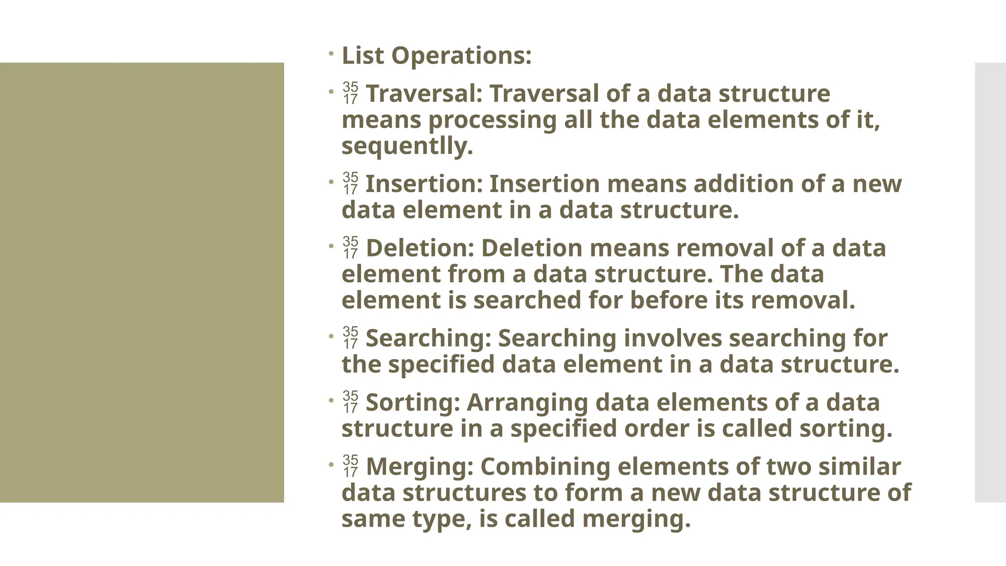  List Operations:   Traversal: Traversal of a data structure means processing all the data elements of it, sequentlly.   Insertion: Insertion means addition of a new data element in a data structure.   Deletion: Deletion means removal of a data element from a data structure. The data element is searched for before its removal.   Searching: Searching involves searching for the specified data element in a data structure.   Sorting: Arranging data elements of a data structure in a specified order is called sorting.   Merging: Combining elements of two similar data structures to form a new data structure of same type, is called merging. 