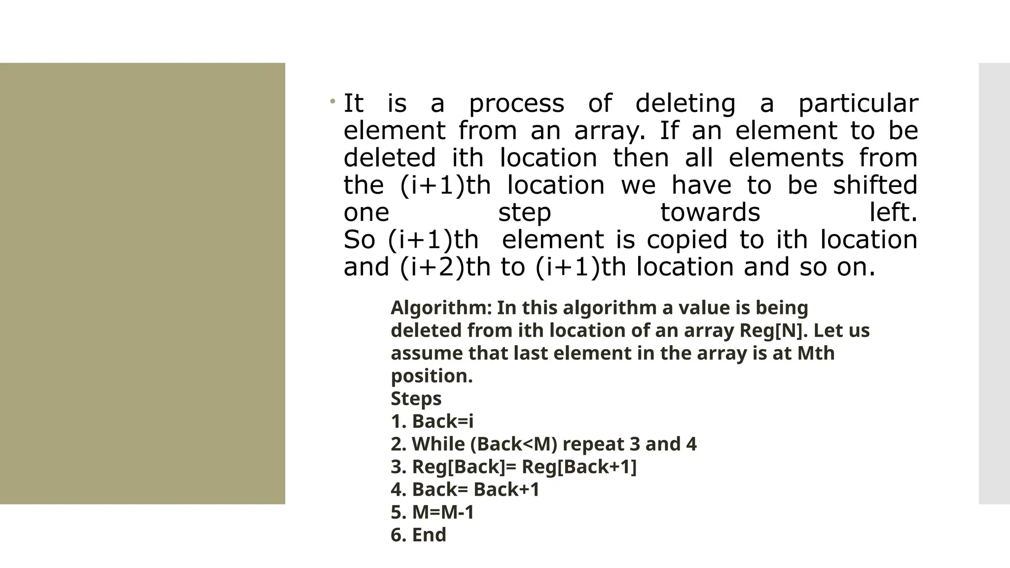  It is a process of deleting a particular element from an array. If an element to be deleted ith location then all elements from the (i+1)th location we have to be shifted one step towards left. So (i+1)th element is copied to ith location and (i+2)th to (i+1)th location and so on. Algorithm: In this algorithm a value is being deleted from ith location of an array Reg[N]. Let us assume that last element in the array is at Mth position. Steps 1. Back=i 2. While (Back<M) repeat 3 and 4 3. Reg[Back]= Reg[Back+1] 4. Back= Back+1 5. M=M-1 6. End 