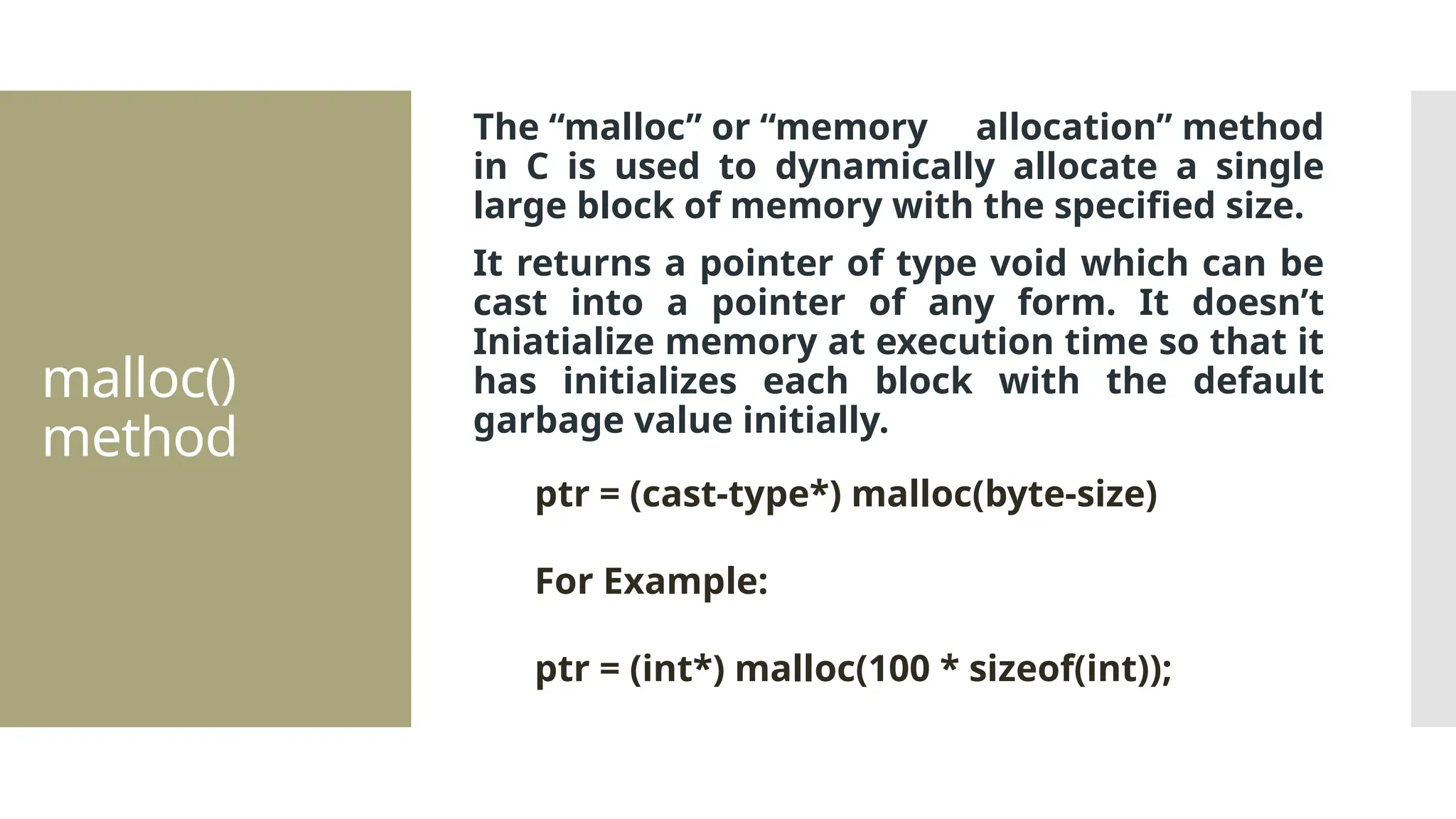 malloc() method The “malloc” or “memory allocation” method in C is used to dynamically allocate a single large block of memory with the specified size. It returns a pointer of type void which can be cast into a pointer of any form. It doesn’t Iniatialize memory at execution time so that it has initializes each block with the default garbage value initially. ptr = (cast-type*) malloc(byte-size) For Example: ptr = (int*) malloc(100 * sizeof(int)); 