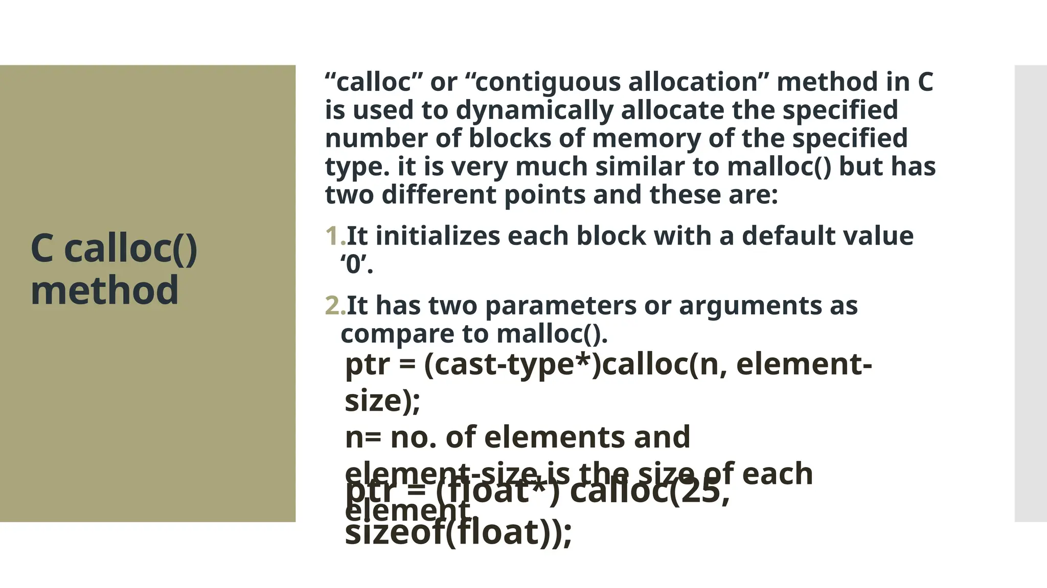 C calloc() method “calloc” or “contiguous allocation” method in C is used to dynamically allocate the specified number of blocks of memory of the specified type. it is very much similar to malloc() but has two different points and these are: 1.It initializes each block with a default value ‘0’. 2.It has two parameters or arguments as compare to malloc(). ptr = (cast-type*)calloc(n, element- size); n= no. of elements and element-size is the size of each element. ptr = (float*) calloc(25, sizeof(float)); 