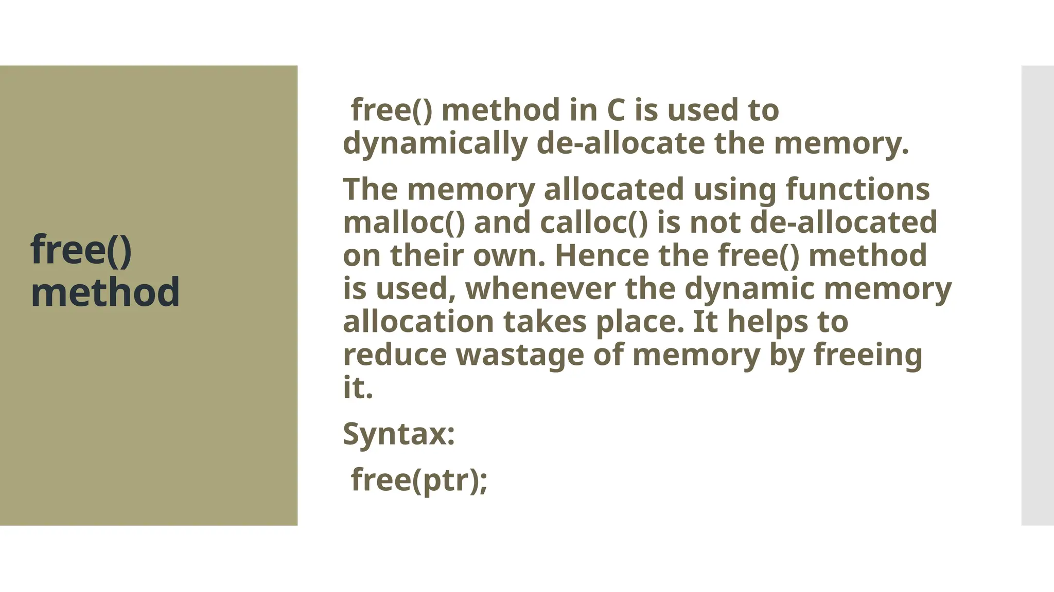 free() method free() method in C is used to dynamically de-allocate the memory. The memory allocated using functions malloc() and calloc() is not de-allocated on their own. Hence the free() method is used, whenever the dynamic memory allocation takes place. It helps to reduce wastage of memory by freeing it. Syntax: free(ptr); 