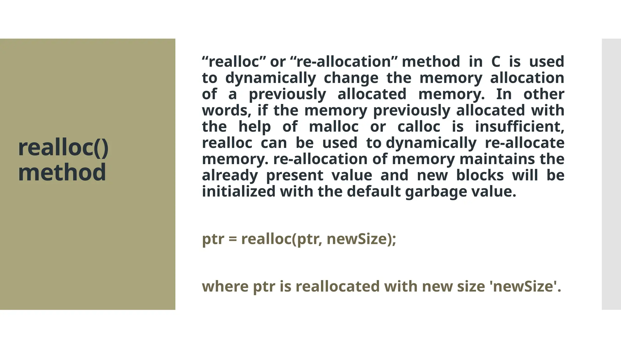 realloc() method “realloc” or “re-allocation” method in C is used to dynamically change the memory allocation of a previously allocated memory. In other words, if the memory previously allocated with the help of malloc or calloc is insufficient, realloc can be used to dynamically re-allocate memory. re-allocation of memory maintains the already present value and new blocks will be initialized with the default garbage value. ptr = realloc(ptr, newSize); where ptr is reallocated with new size 'newSize'. 