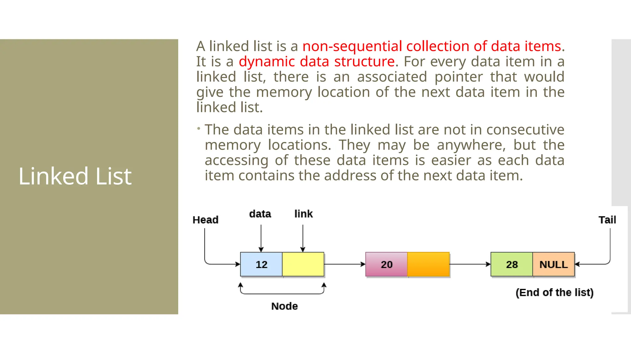 Linked List A linked list is a non-sequential collection of data items. It is a dynamic data structure. For every data item in a linked list, there is an associated pointer that would give the memory location of the next data item in the linked list.  The data items in the linked list are not in consecutive memory locations. They may be anywhere, but the accessing of these data items is easier as each data item contains the address of the next data item. 