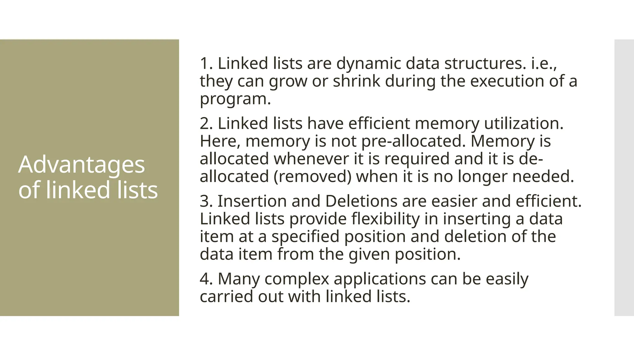 Advantages of linked lists 1. Linked lists are dynamic data structures. i.e., they can grow or shrink during the execution of a program. 2. Linked lists have efficient memory utilization. Here, memory is not pre-allocated. Memory is allocated whenever it is required and it is de- allocated (removed) when it is no longer needed. 3. Insertion and Deletions are easier and efficient. Linked lists provide flexibility in inserting a data item at a specified position and deletion of the data item from the given position. 4. Many complex applications can be easily carried out with linked lists. 