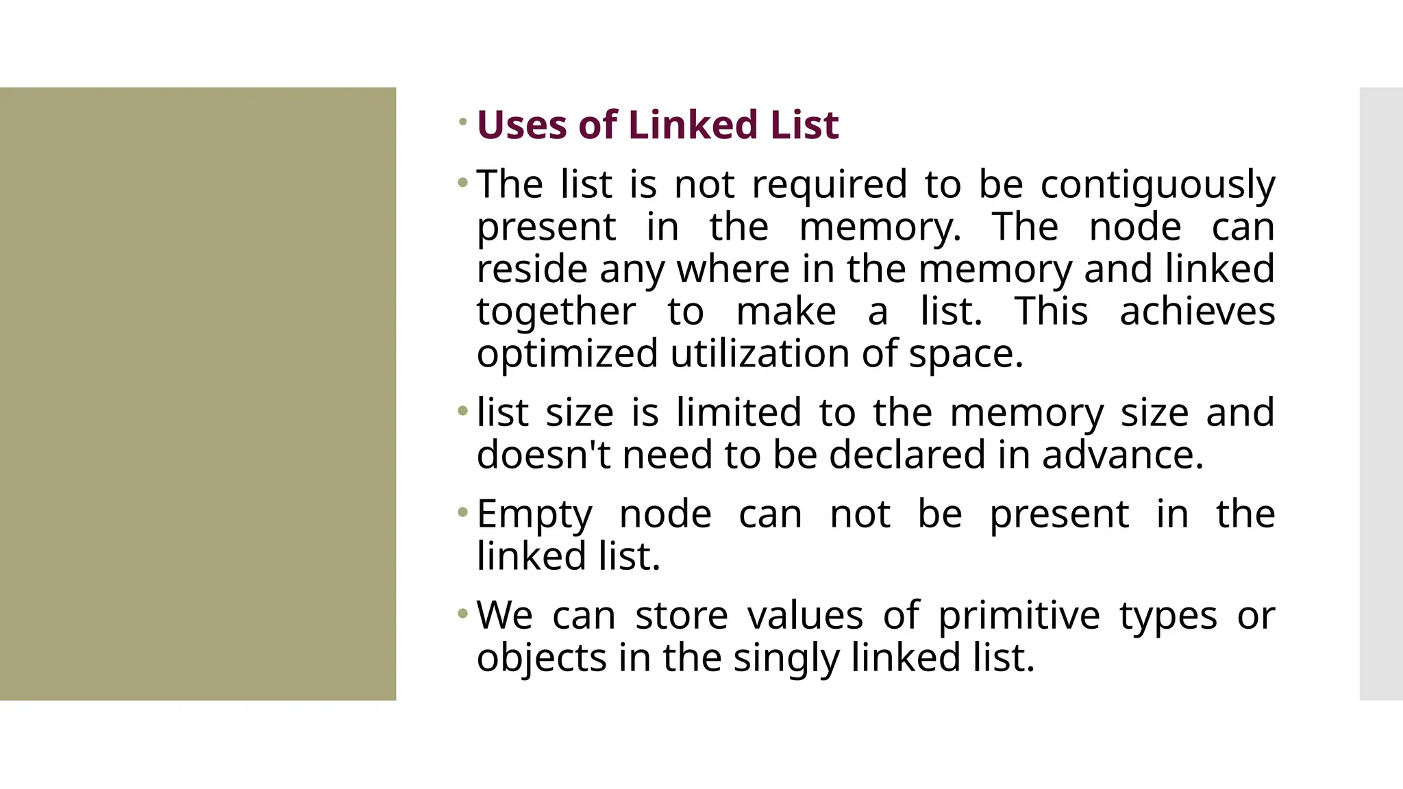  Uses of Linked List • The list is not required to be contiguously present in the memory. The node can reside any where in the memory and linked together to make a list. This achieves optimized utilization of space. • list size is limited to the memory size and doesn't need to be declared in advance. • Empty node can not be present in the linked list. • We can store values of primitive types or objects in the singly linked list. 