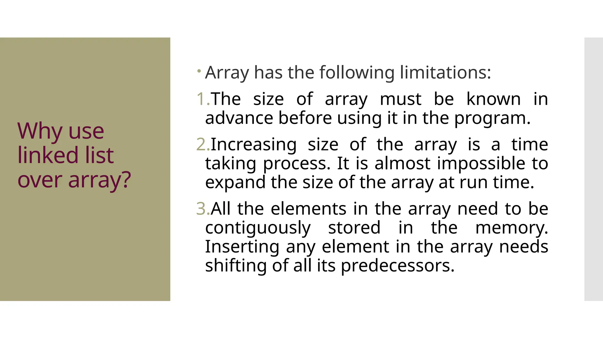 Why use linked list over array?  Array has the following limitations: 1.The size of array must be known in advance before using it in the program. 2.Increasing size of the array is a time taking process. It is almost impossible to expand the size of the array at run time. 3.All the elements in the array need to be contiguously stored in the memory. Inserting any element in the array needs shifting of all its predecessors. 