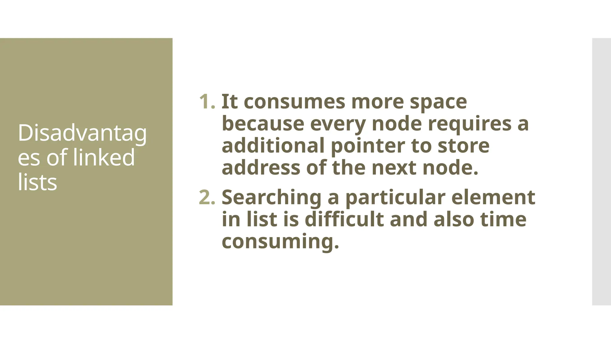 Disadvantag es of linked lists 1. It consumes more space because every node requires a additional pointer to store address of the next node. 2. Searching a particular element in list is difficult and also time consuming. 