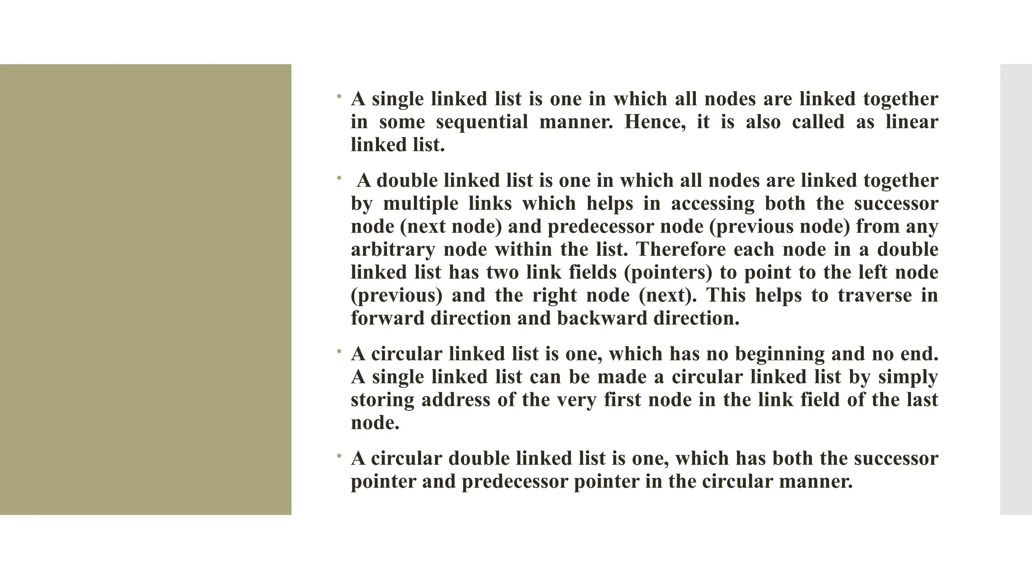  A single linked list is one in which all nodes are linked together in some sequential manner. Hence, it is also called as linear linked list.  A double linked list is one in which all nodes are linked together by multiple links which helps in accessing both the successor node (next node) and predecessor node (previous node) from any arbitrary node within the list. Therefore each node in a double linked list has two link fields (pointers) to point to the left node (previous) and the right node (next). This helps to traverse in forward direction and backward direction.  A circular linked list is one, which has no beginning and no end. A single linked list can be made a circular linked list by simply storing address of the very first node in the link field of the last node.  A circular double linked list is one, which has both the successor pointer and predecessor pointer in the circular manner. 
