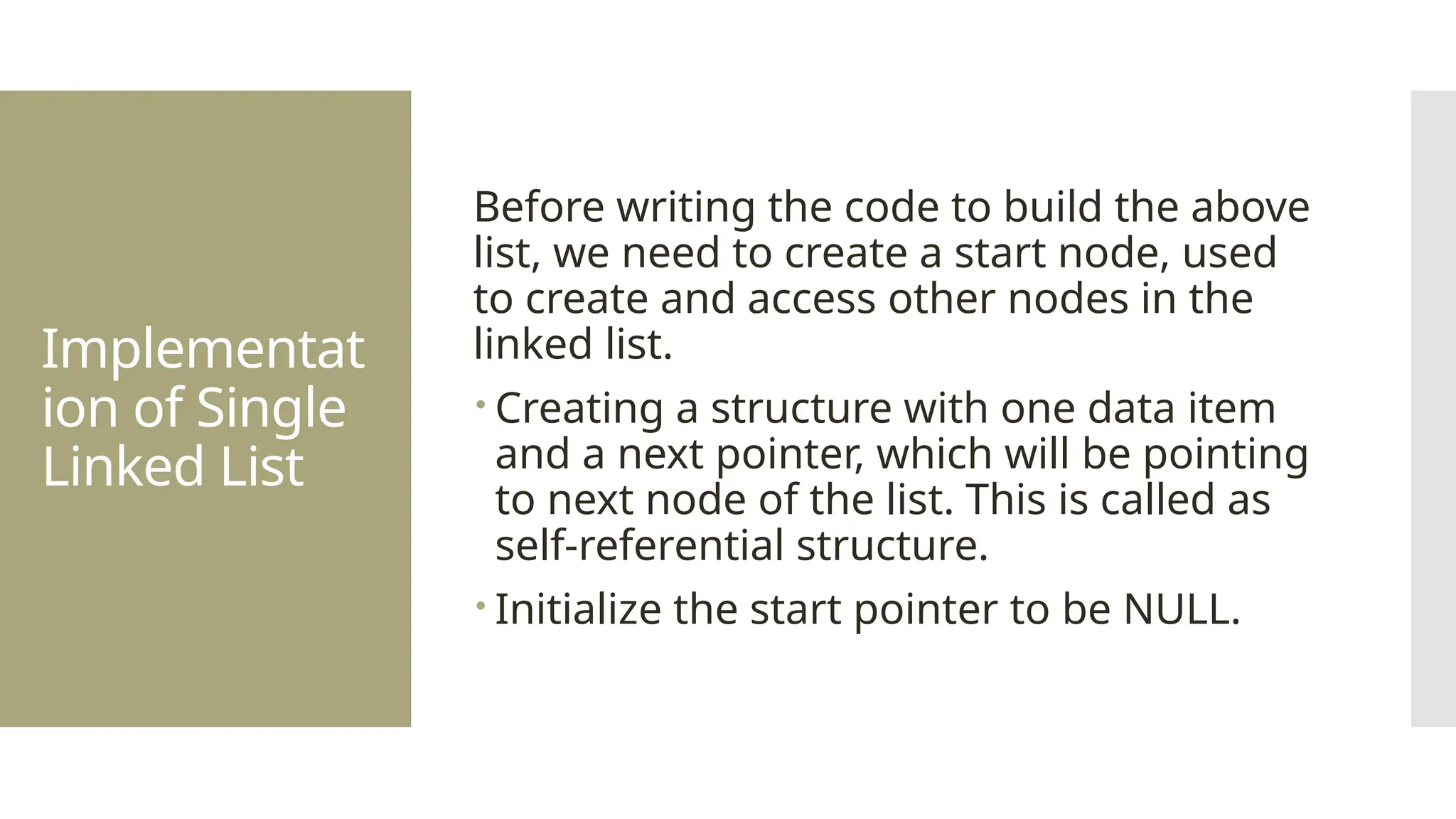 Implementat ion of Single Linked List Before writing the code to build the above list, we need to create a start node, used to create and access other nodes in the linked list.  Creating a structure with one data item and a next pointer, which will be pointing to next node of the list. This is called as self-referential structure.  Initialize the start pointer to be NULL. 