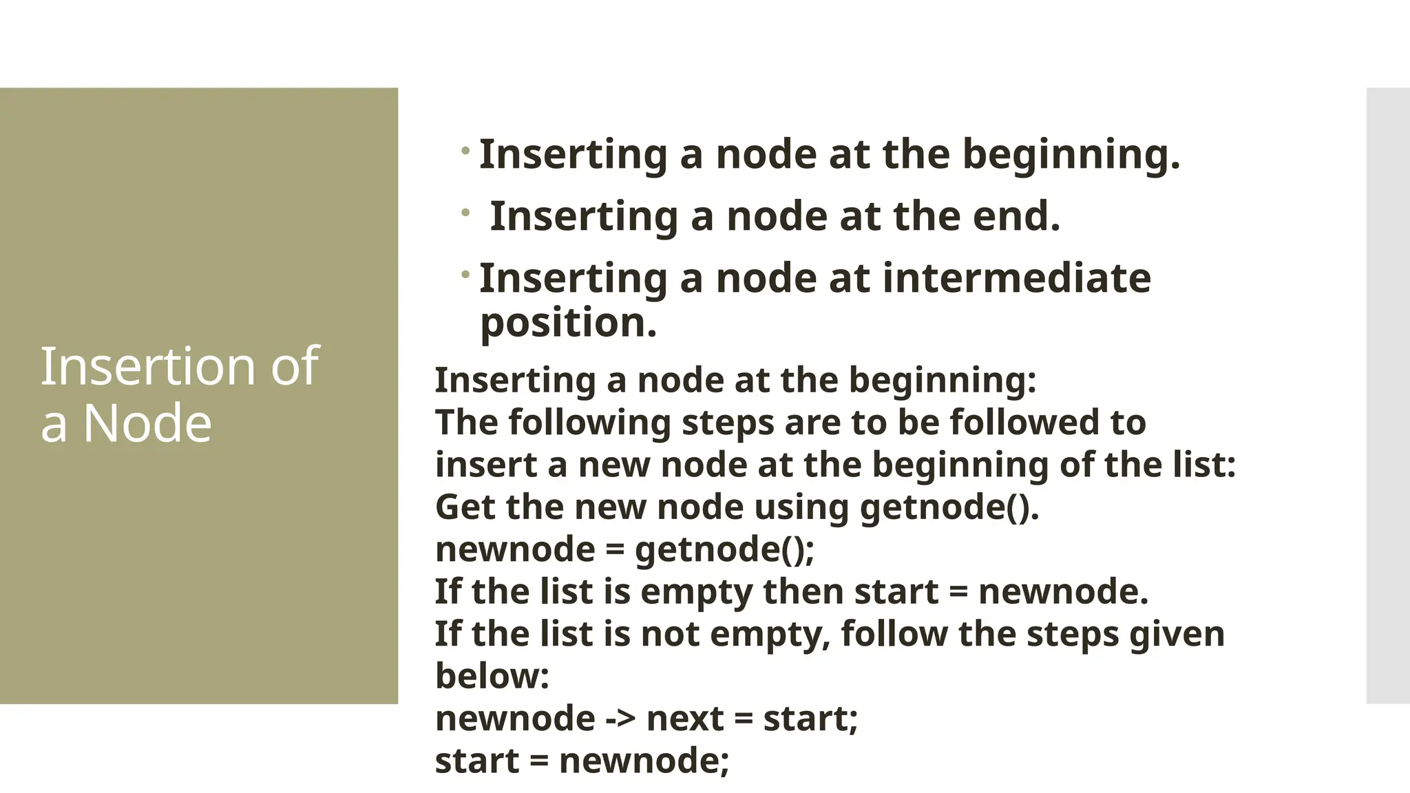 Insertion of a Node  Inserting a node at the beginning.  Inserting a node at the end.  Inserting a node at intermediate position. Inserting a node at the beginning: The following steps are to be followed to insert a new node at the beginning of the list: Get the new node using getnode(). newnode = getnode(); If the list is empty then start = newnode. If the list is not empty, follow the steps given below: newnode -> next = start; start = newnode; 