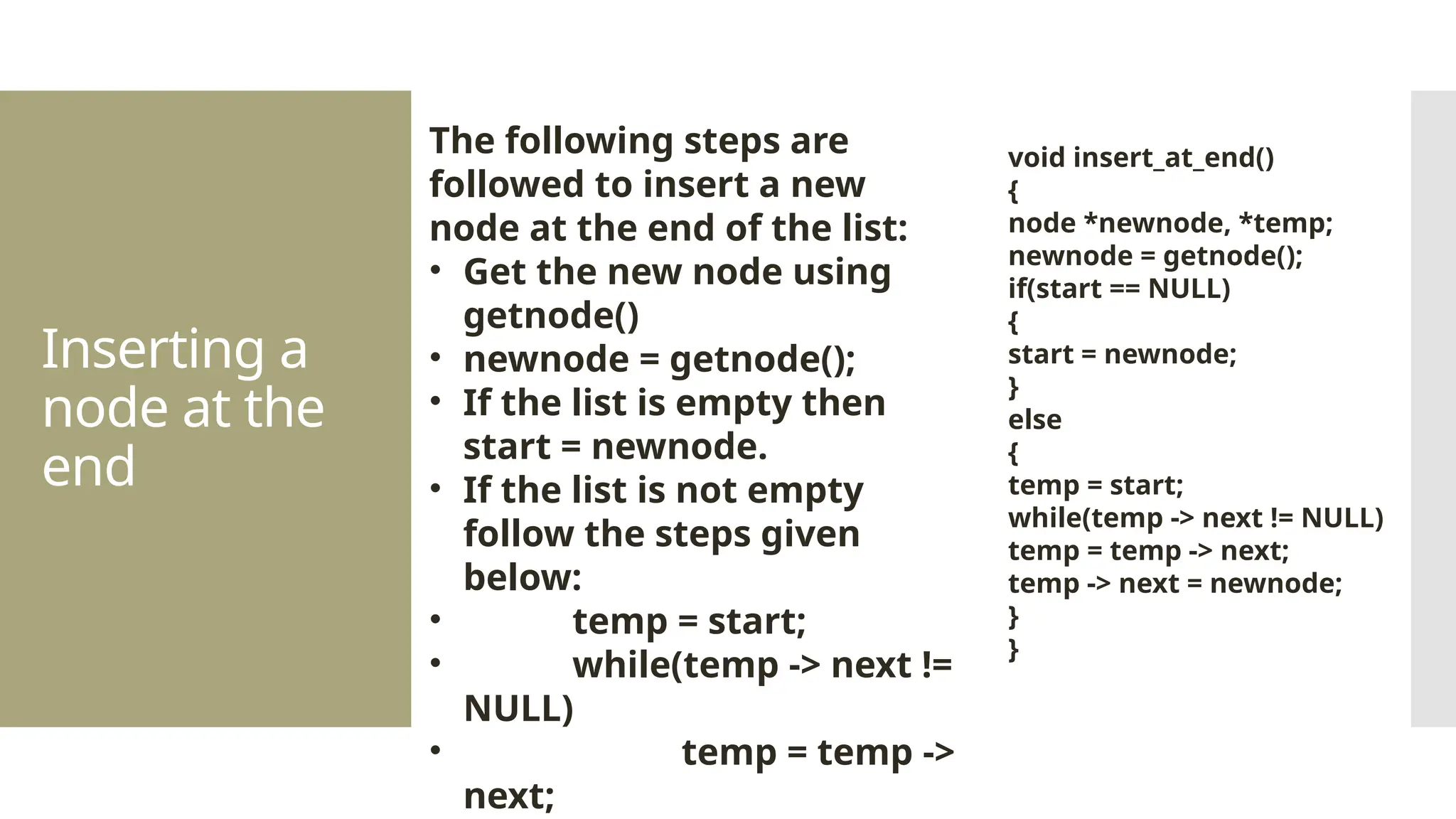 Inserting a node at the end The following steps are followed to insert a new node at the end of the list: • Get the new node using getnode() • newnode = getnode(); • If the list is empty then start = newnode. • If the list is not empty follow the steps given below: • temp = start; • while(temp -> next != NULL) • temp = temp -> next; void insert_at_end() { node *newnode, *temp; newnode = getnode(); if(start == NULL) { start = newnode; } else { temp = start; while(temp -> next != NULL) temp = temp -> next; temp -> next = newnode; } } 