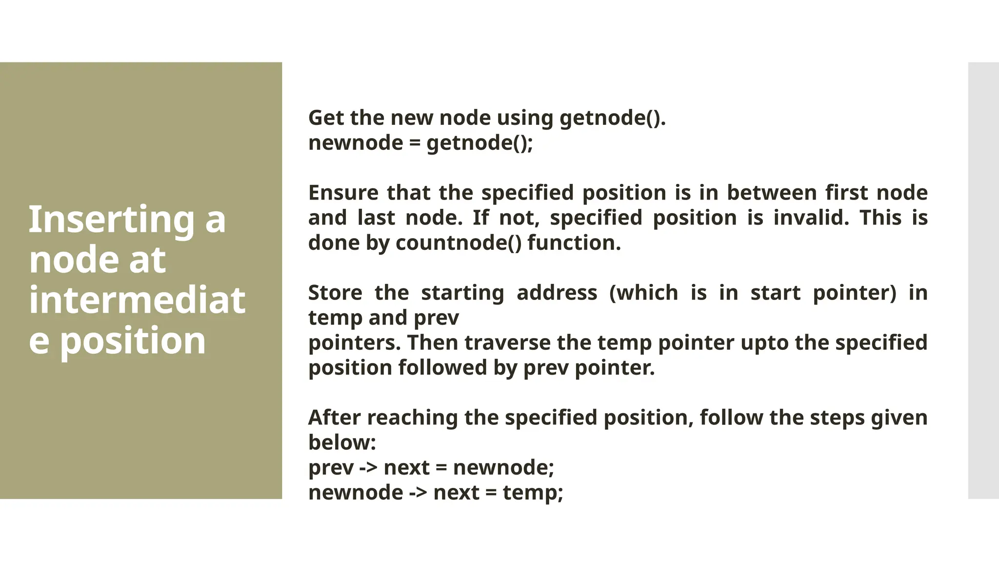 Inserting a node at intermediat e position Get the new node using getnode(). newnode = getnode(); Ensure that the specified position is in between first node and last node. If not, specified position is invalid. This is done by countnode() function. Store the starting address (which is in start pointer) in temp and prev pointers. Then traverse the temp pointer upto the specified position followed by prev pointer. After reaching the specified position, follow the steps given below: prev -> next = newnode; newnode -> next = temp; 