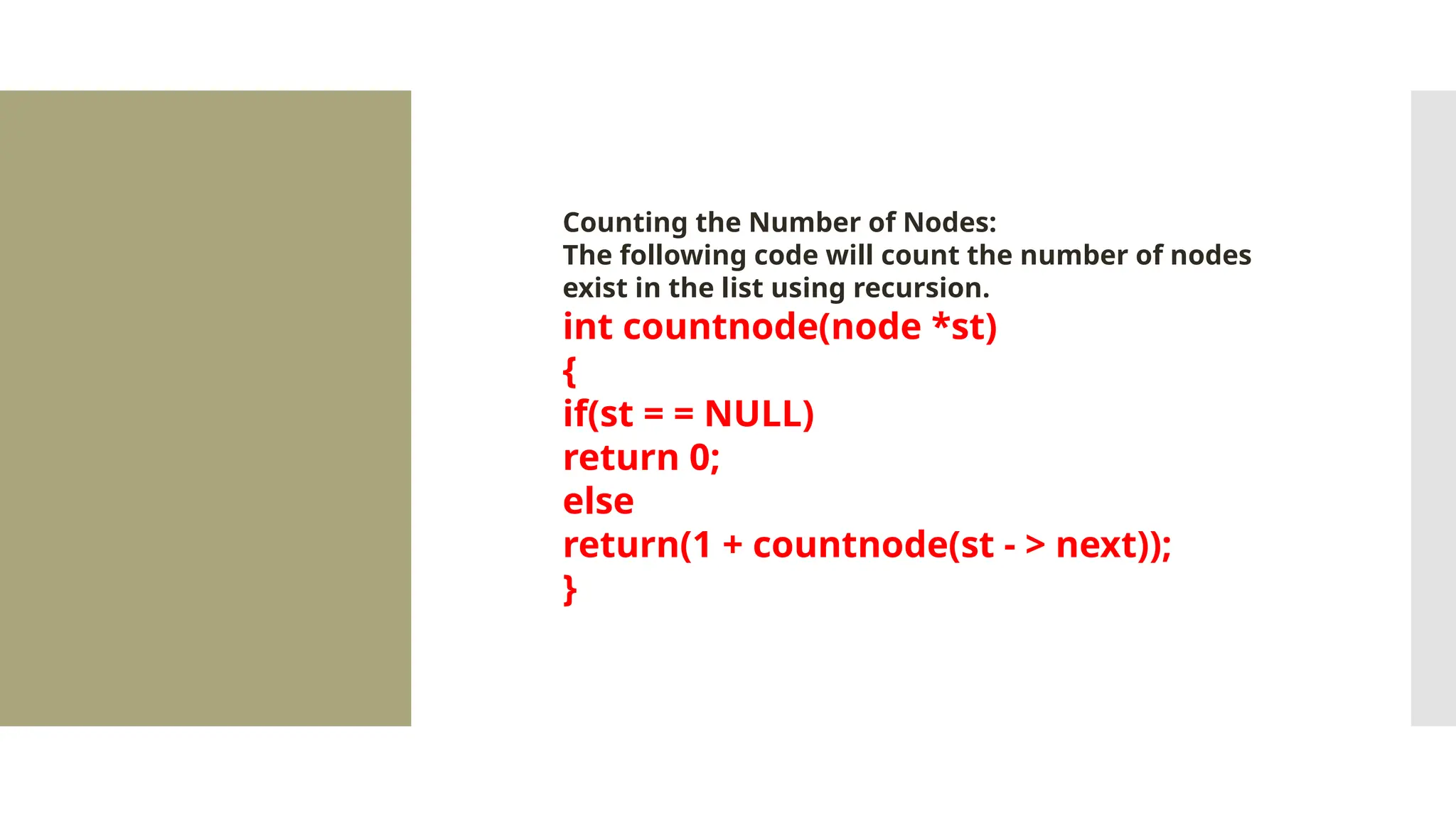 Counting the Number of Nodes: The following code will count the number of nodes exist in the list using recursion. int countnode(node *st) { if(st = = NULL) return 0; else return(1 + countnode(st - > next)); } 