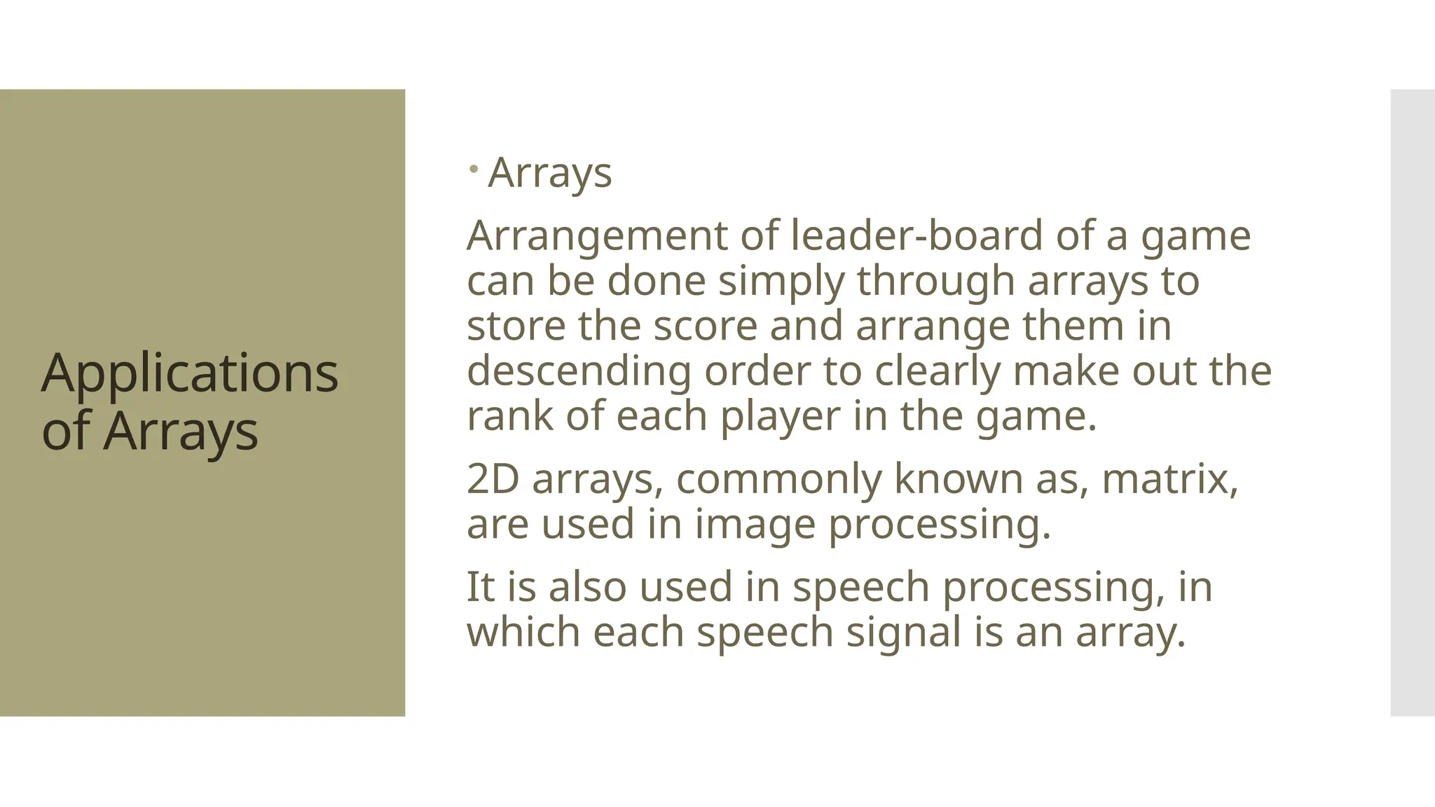 Applications of Arrays  Arrays Arrangement of leader-board of a game can be done simply through arrays to store the score and arrange them in descending order to clearly make out the rank of each player in the game. 2D arrays, commonly known as, matrix, are used in image processing. It is also used in speech processing, in which each speech signal is an array. 