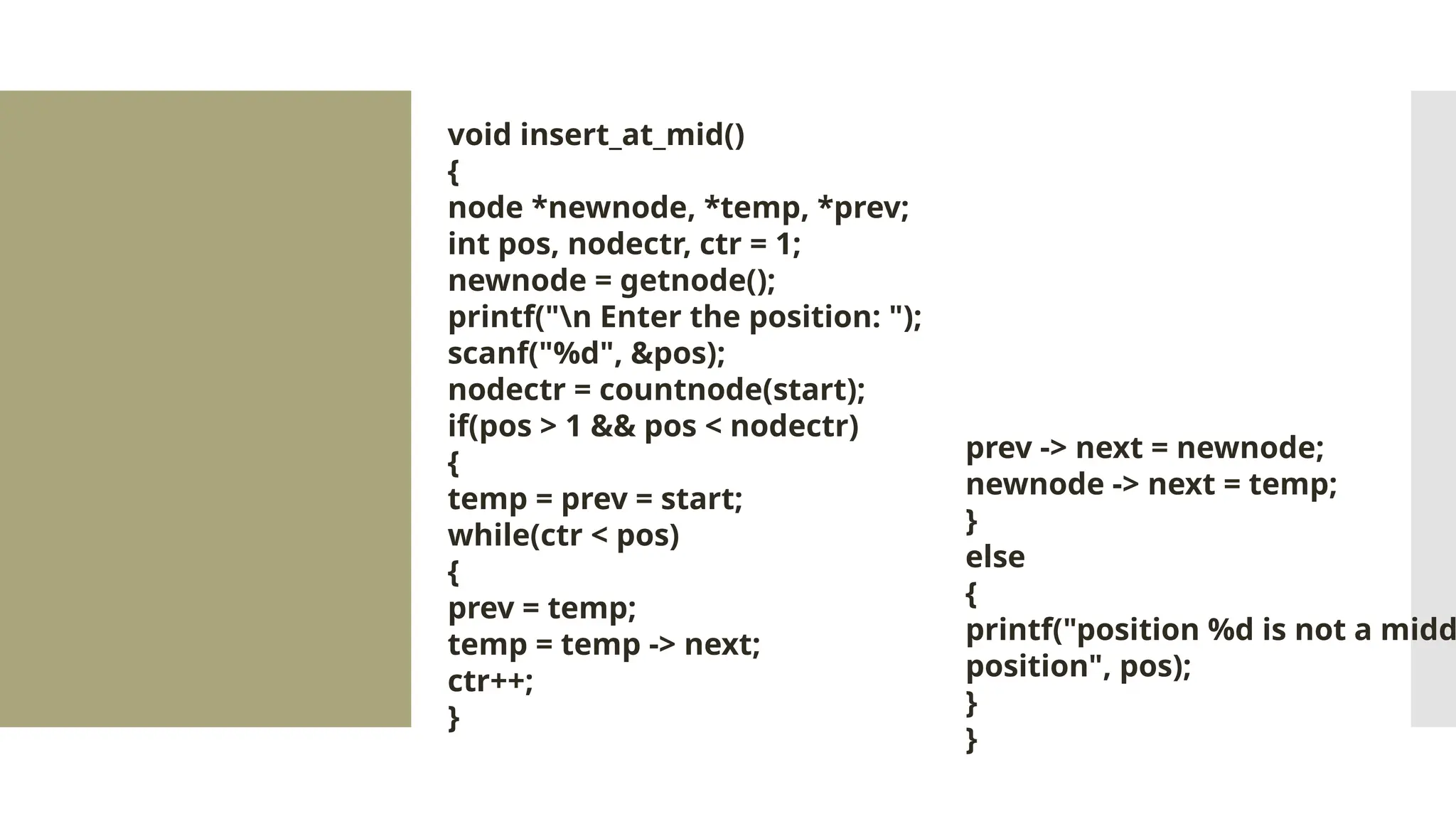 void insert_at_mid() { node *newnode, *temp, *prev; int pos, nodectr, ctr = 1; newnode = getnode(); printf("n Enter the position: "); scanf("%d", &pos); nodectr = countnode(start); if(pos > 1 && pos < nodectr) { temp = prev = start; while(ctr < pos) { prev = temp; temp = temp -> next; ctr++; } prev -> next = newnode; newnode -> next = temp; } else { printf("position %d is not a midd position", pos); } } 