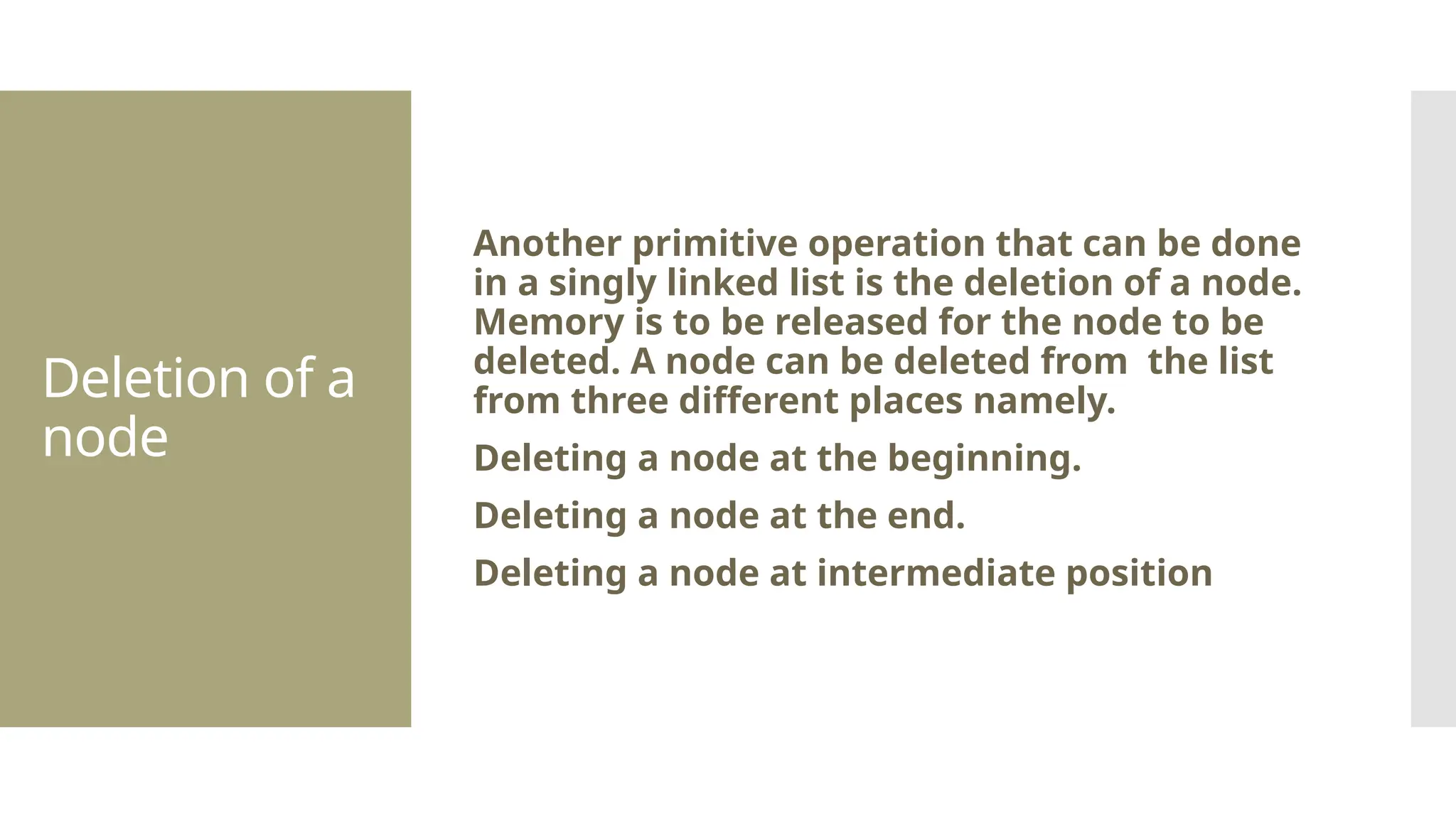 Deletion of a node Another primitive operation that can be done in a singly linked list is the deletion of a node. Memory is to be released for the node to be deleted. A node can be deleted from the list from three different places namely. Deleting a node at the beginning. Deleting a node at the end. Deleting a node at intermediate position 