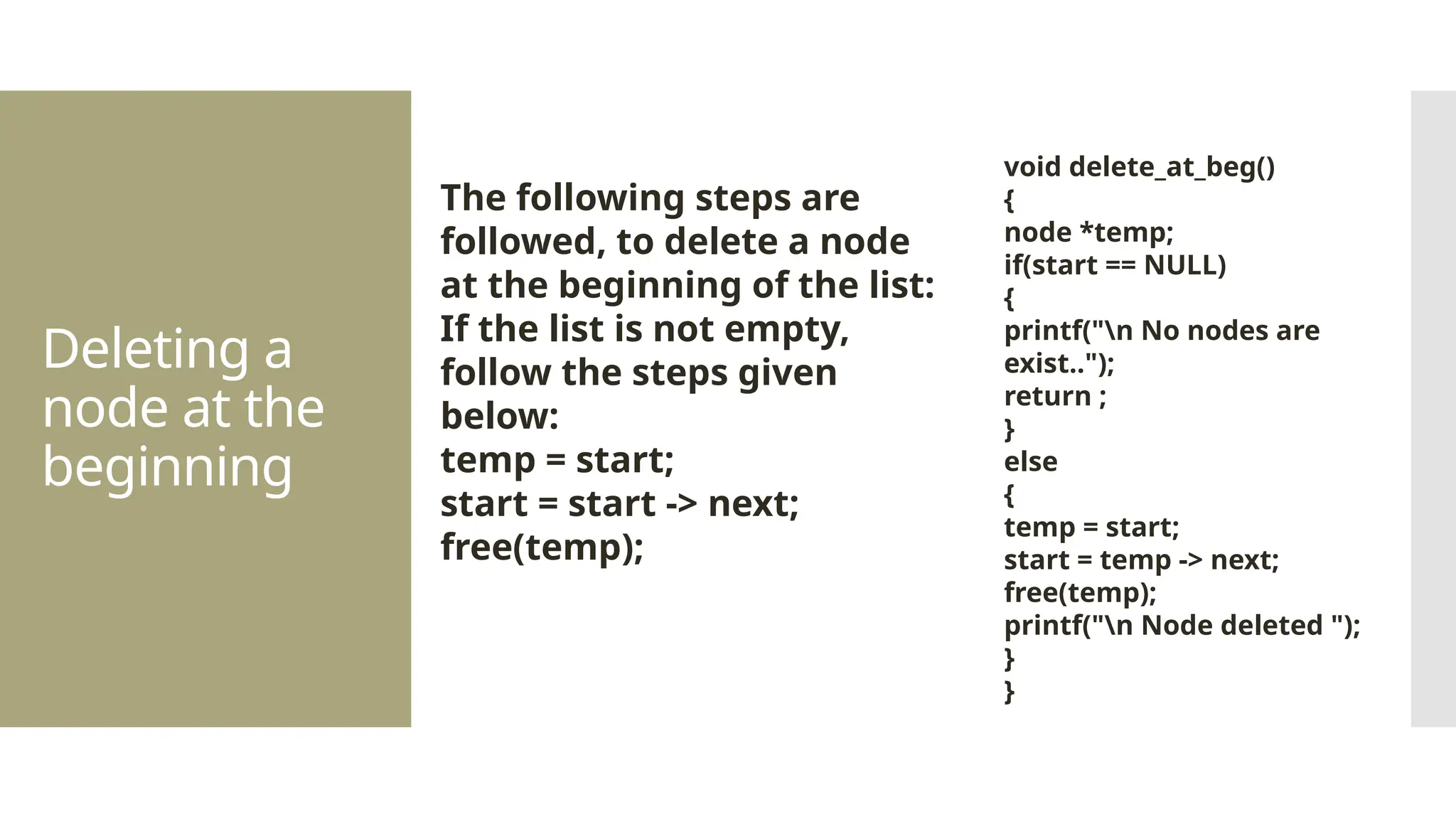 Deleting a node at the beginning The following steps are followed, to delete a node at the beginning of the list: If the list is not empty, follow the steps given below: temp = start; start = start -> next; free(temp); void delete_at_beg() { node *temp; if(start == NULL) { printf("n No nodes are exist.."); return ; } else { temp = start; start = temp -> next; free(temp); printf("n Node deleted "); } } 