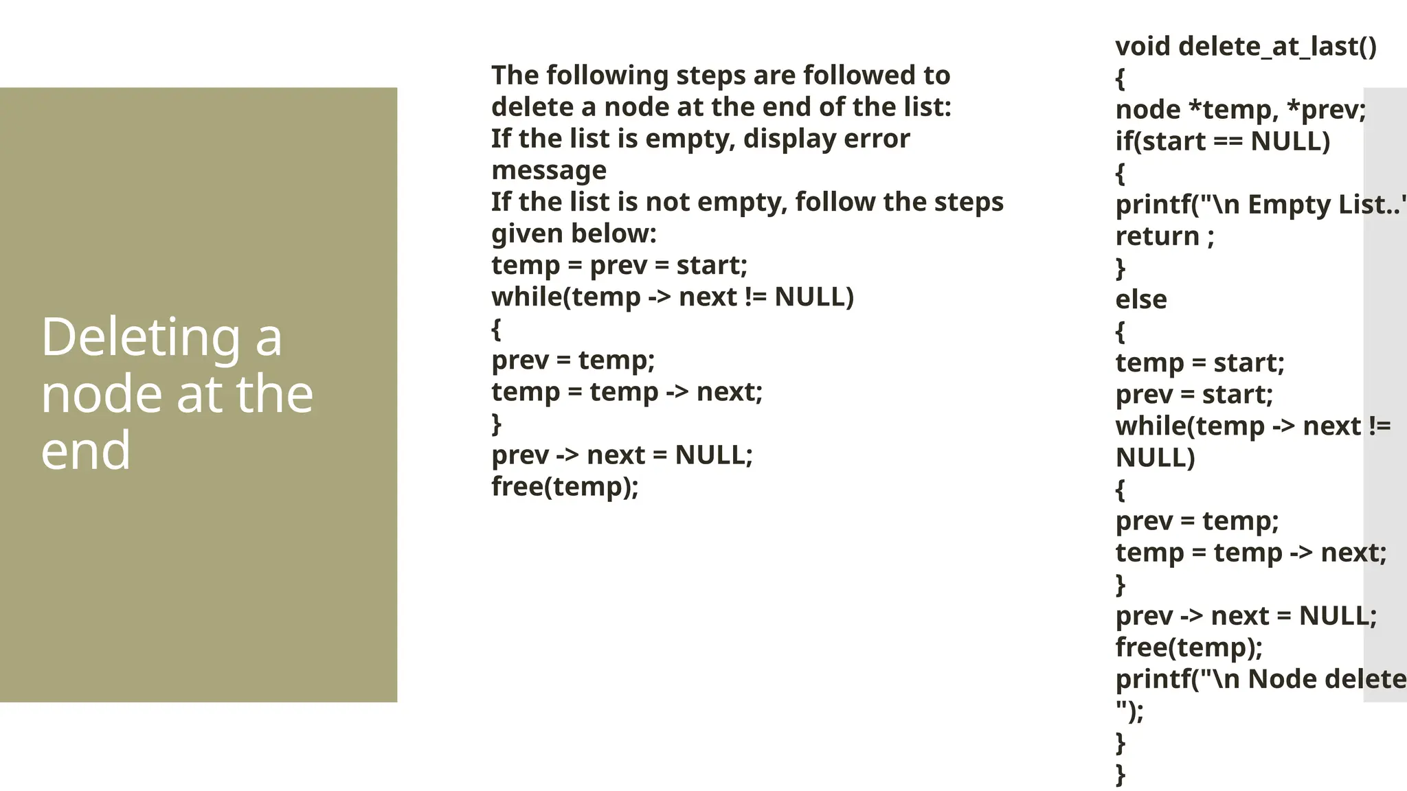 Deleting a node at the end The following steps are followed to delete a node at the end of the list: If the list is empty, display error message If the list is not empty, follow the steps given below: temp = prev = start; while(temp -> next != NULL) { prev = temp; temp = temp -> next; } prev -> next = NULL; free(temp); void delete_at_last() { node *temp, *prev; if(start == NULL) { printf("n Empty List.." return ; } else { temp = start; prev = start; while(temp -> next != NULL) { prev = temp; temp = temp -> next; } prev -> next = NULL; free(temp); printf("n Node delete "); } } 