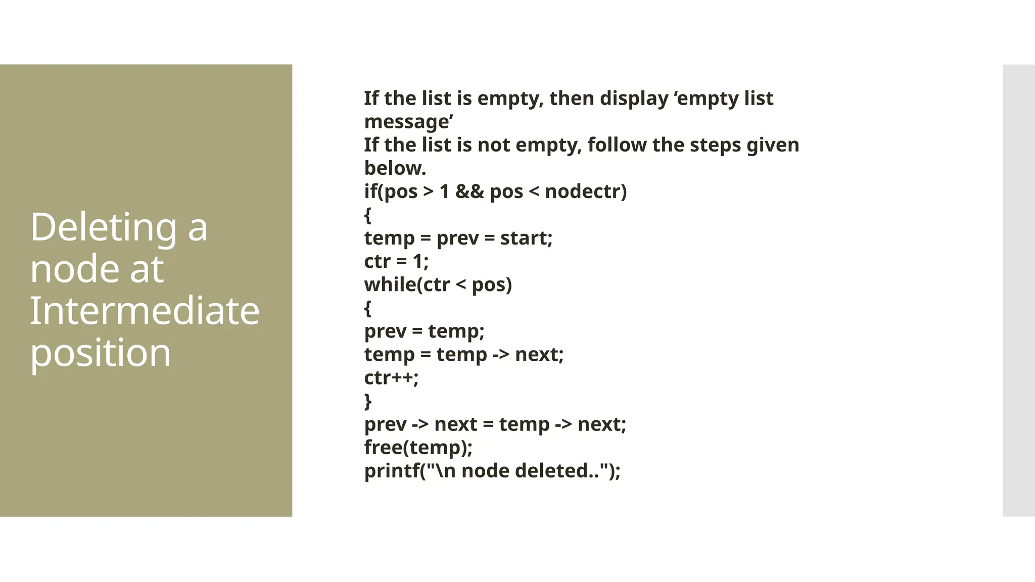 Deleting a node at Intermediate position If the list is empty, then display ‘empty list message’ If the list is not empty, follow the steps given below. if(pos > 1 && pos < nodectr) { temp = prev = start; ctr = 1; while(ctr < pos) { prev = temp; temp = temp -> next; ctr++; } prev -> next = temp -> next; free(temp); printf("n node deleted.."); 