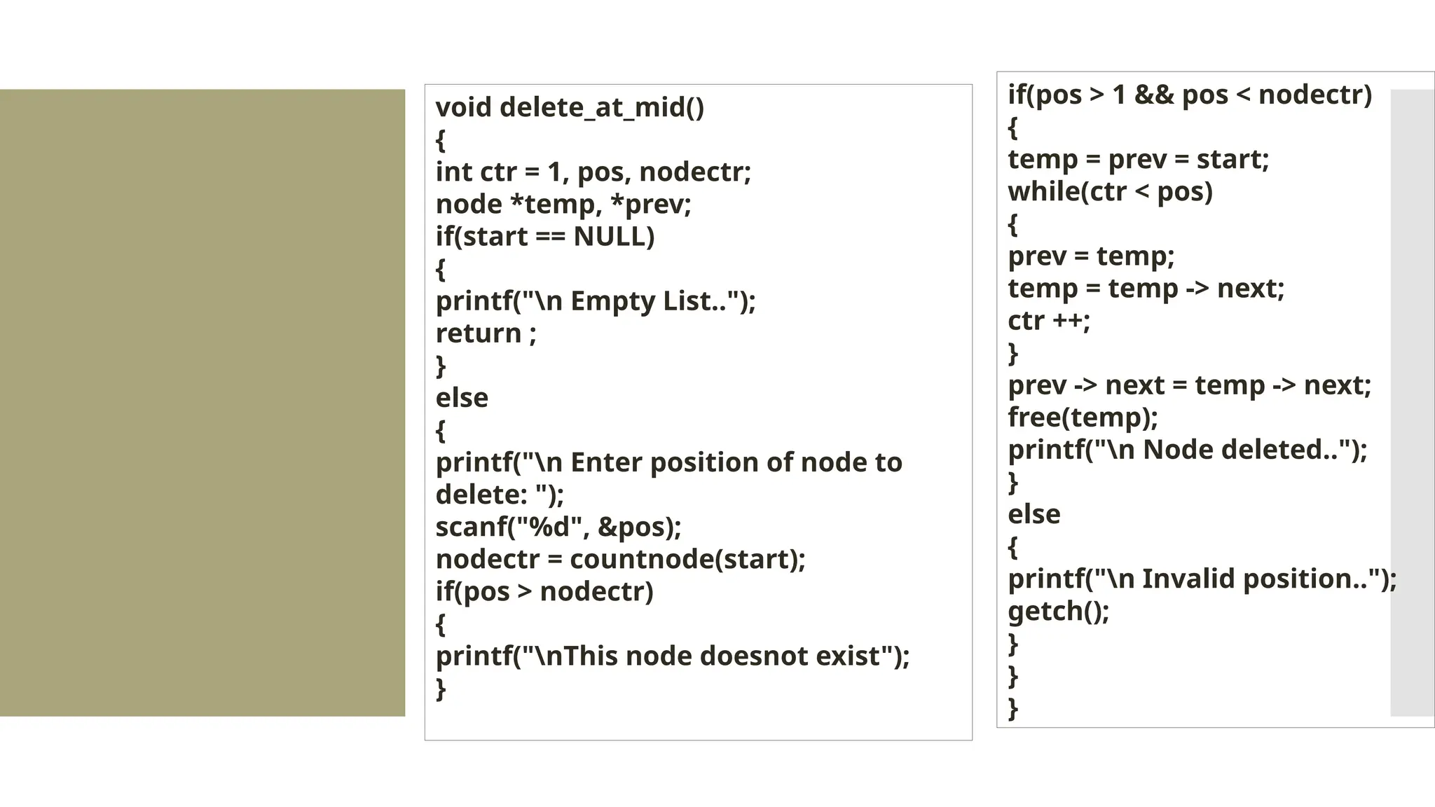 void delete_at_mid() { int ctr = 1, pos, nodectr; node *temp, *prev; if(start == NULL) { printf("n Empty List.."); return ; } else { printf("n Enter position of node to delete: "); scanf("%d", &pos); nodectr = countnode(start); if(pos > nodectr) { printf("nThis node doesnot exist"); } if(pos > 1 && pos < nodectr) { temp = prev = start; while(ctr < pos) { prev = temp; temp = temp -> next; ctr ++; } prev -> next = temp -> next; free(temp); printf("n Node deleted.."); } else { printf("n Invalid position.."); getch(); } } } 