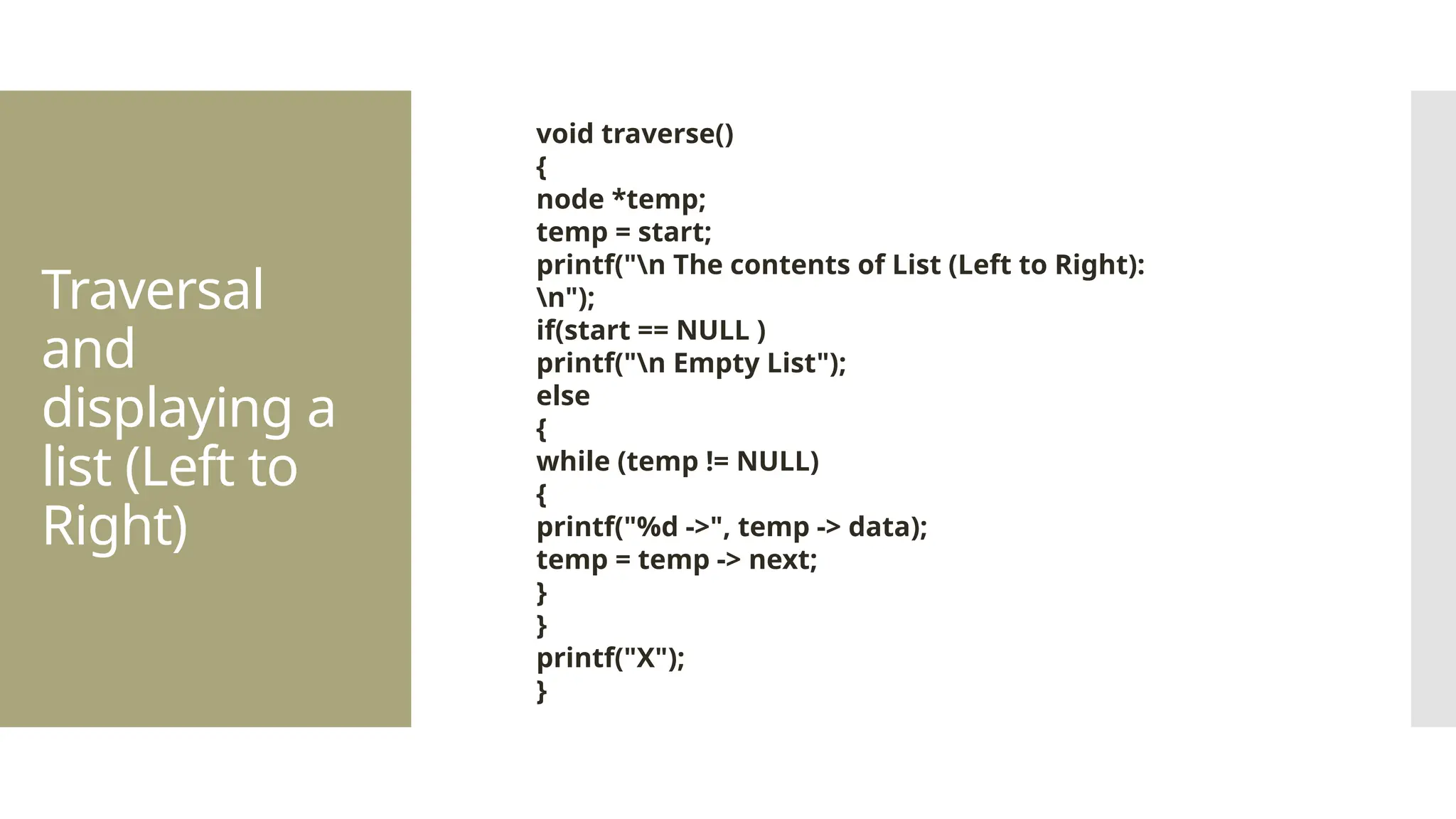Traversal and displaying a list (Left to Right) void traverse() { node *temp; temp = start; printf("n The contents of List (Left to Right): n"); if(start == NULL ) printf("n Empty List"); else { while (temp != NULL) { printf("%d ->", temp -> data); temp = temp -> next; } } printf("X"); } 