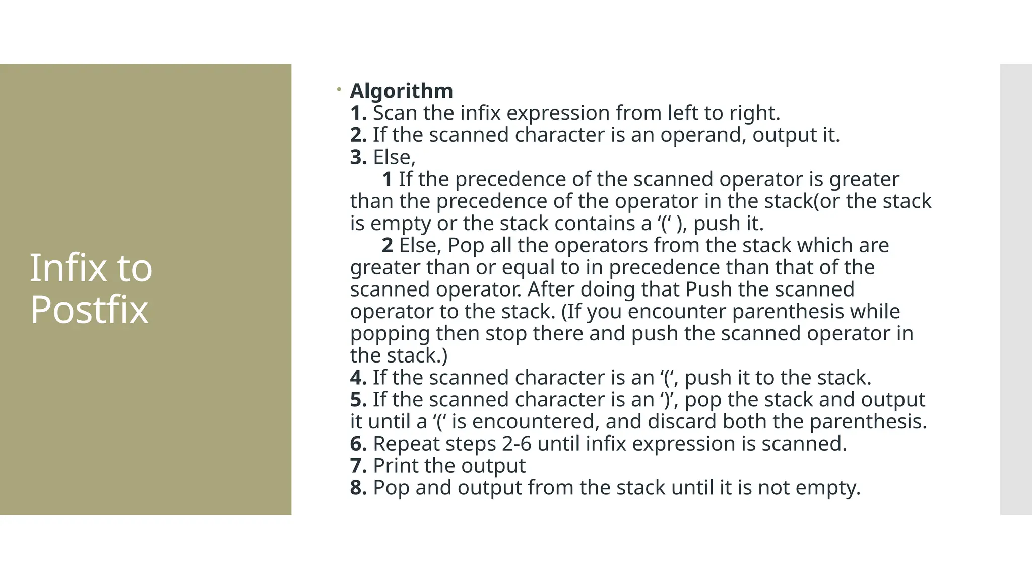 Infix to Postfix  Algorithm 1. Scan the infix expression from left to right. 2. If the scanned character is an operand, output it. 3. Else, 1 If the precedence of the scanned operator is greater than the precedence of the operator in the stack(or the stack is empty or the stack contains a ‘(‘ ), push it. 2 Else, Pop all the operators from the stack which are greater than or equal to in precedence than that of the scanned operator. After doing that Push the scanned operator to the stack. (If you encounter parenthesis while popping then stop there and push the scanned operator in the stack.) 4. If the scanned character is an ‘(‘, push it to the stack. 5. If the scanned character is an ‘)’, pop the stack and output it until a ‘(‘ is encountered, and discard both the parenthesis. 6. Repeat steps 2-6 until infix expression is scanned. 7. Print the output 8. Pop and output from the stack until it is not empty. 