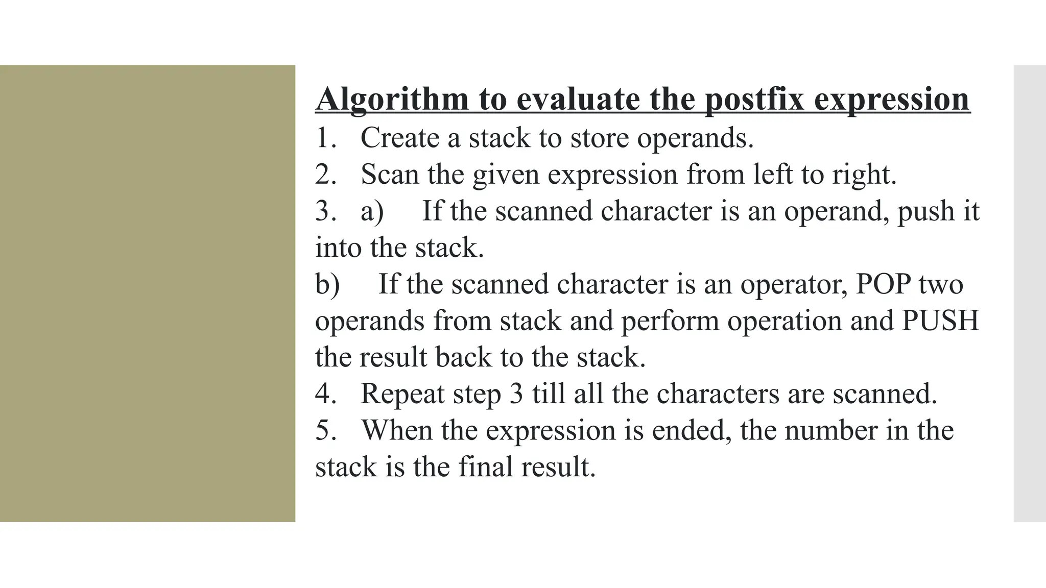 Algorithm to evaluate the postfix expression 1. Create a stack to store operands. 2. Scan the given expression from left to right. 3. a) If the scanned character is an operand, push it into the stack. b) If the scanned character is an operator, POP two operands from stack and perform operation and PUSH the result back to the stack. 4. Repeat step 3 till all the characters are scanned. 5. When the expression is ended, the number in the stack is the final result. 