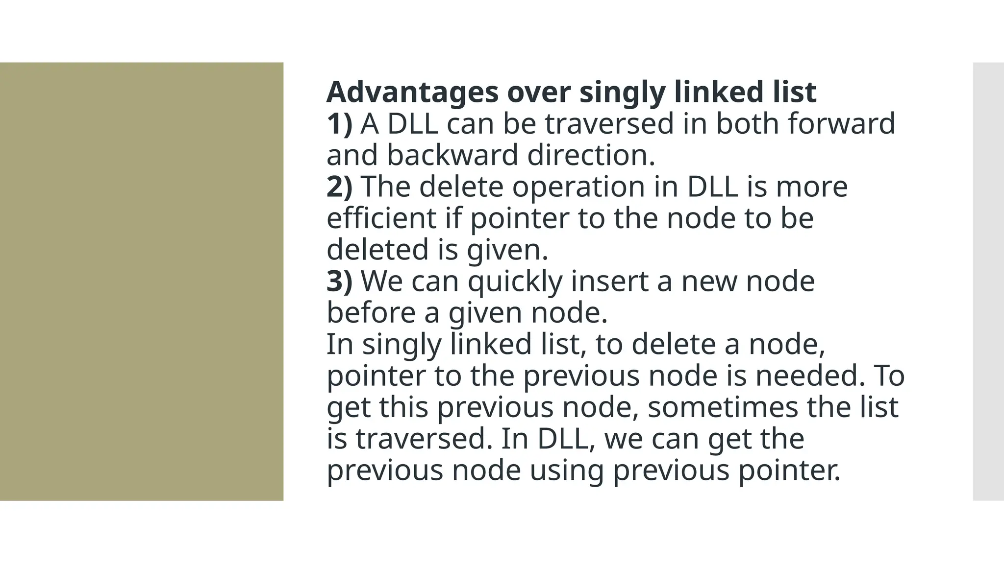 Advantages over singly linked list 1) A DLL can be traversed in both forward and backward direction. 2) The delete operation in DLL is more efficient if pointer to the node to be deleted is given. 3) We can quickly insert a new node before a given node. In singly linked list, to delete a node, pointer to the previous node is needed. To get this previous node, sometimes the list is traversed. In DLL, we can get the previous node using previous pointer. 