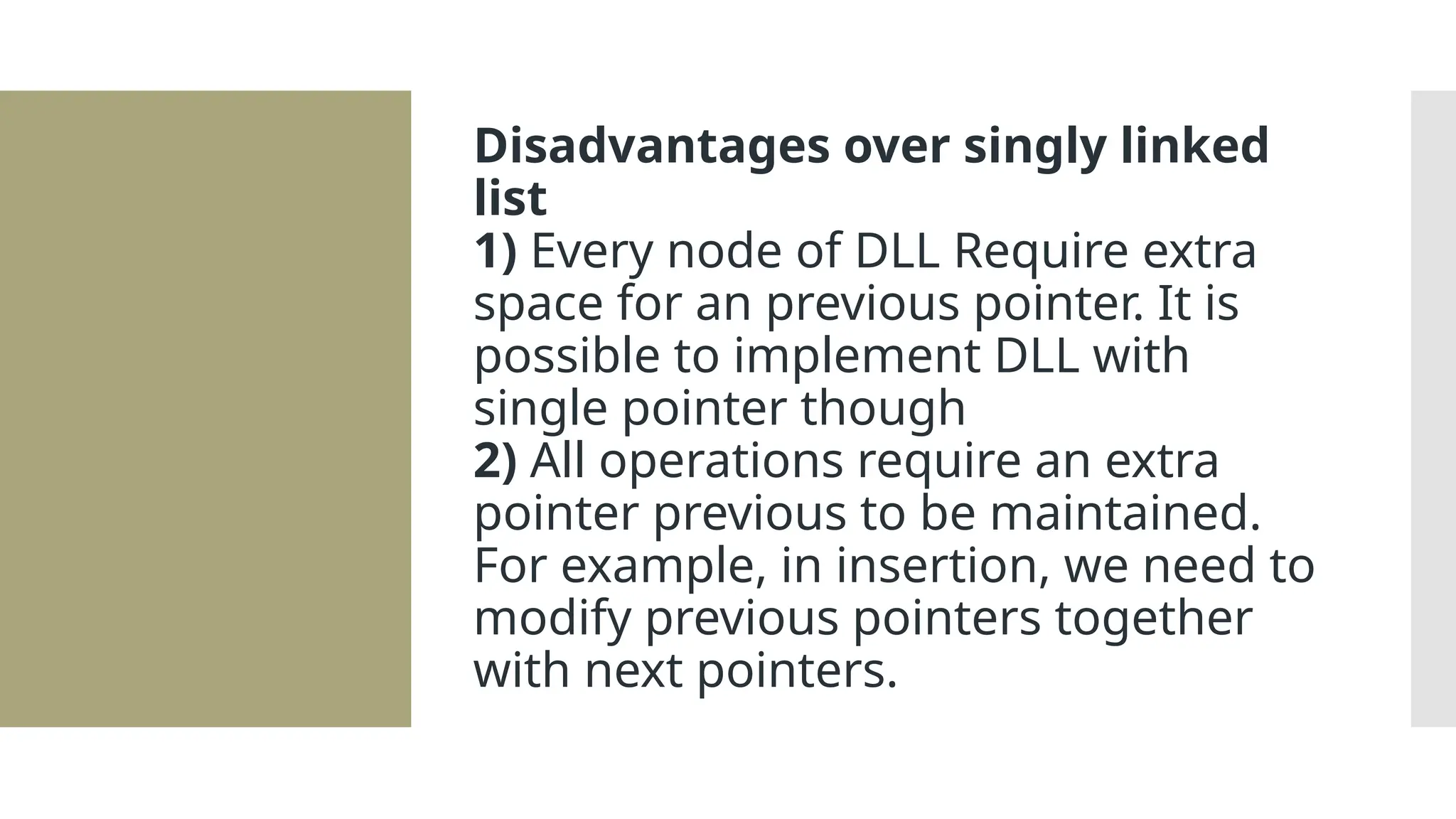 Disadvantages over singly linked list 1) Every node of DLL Require extra space for an previous pointer. It is possible to implement DLL with single pointer though 2) All operations require an extra pointer previous to be maintained. For example, in insertion, we need to modify previous pointers together with next pointers. 