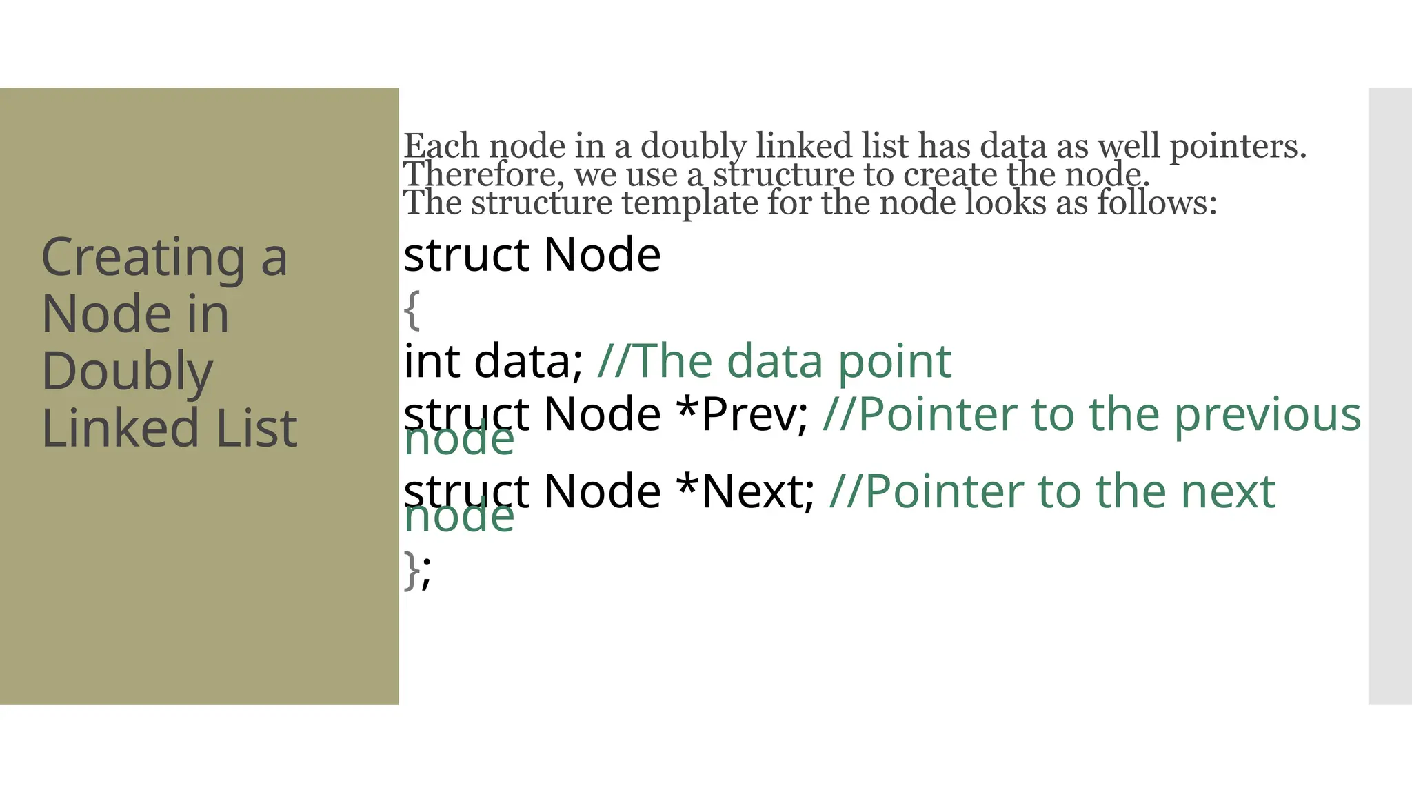 Creating a Node in Doubly Linked List Each node in a doubly linked list has data as well pointers. Therefore, we use a structure to create the node. The structure template for the node looks as follows: struct Node { int data; //The data point struct Node *Prev; //Pointer to the previous node struct Node *Next; //Pointer to the next node }; 