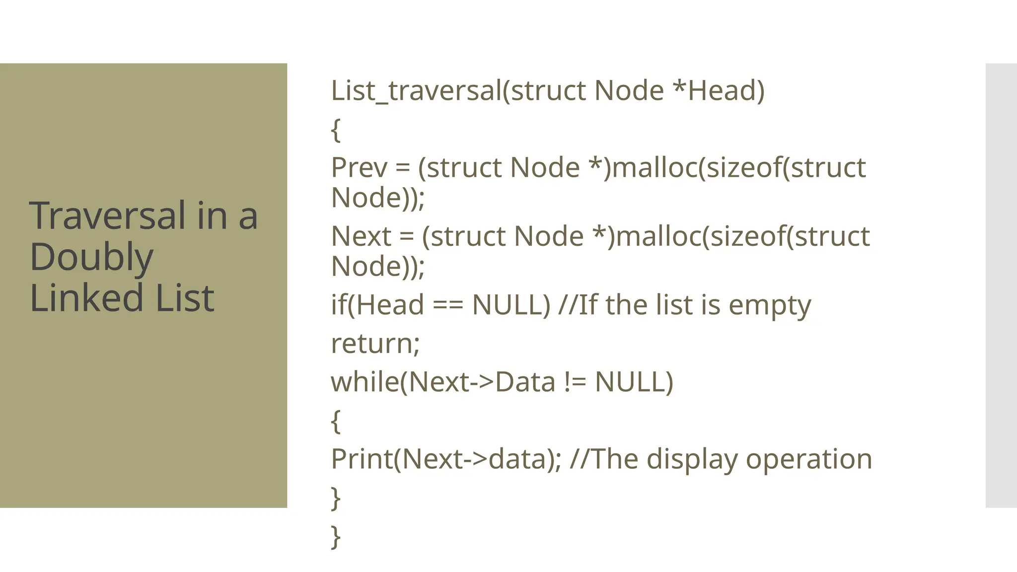 Traversal in a Doubly Linked List List_traversal(struct Node *Head) { Prev = (struct Node *)malloc(sizeof(struct Node)); Next = (struct Node *)malloc(sizeof(struct Node)); if(Head == NULL) //If the list is empty return; while(Next->Data != NULL) { Print(Next->data); //The display operation } } 