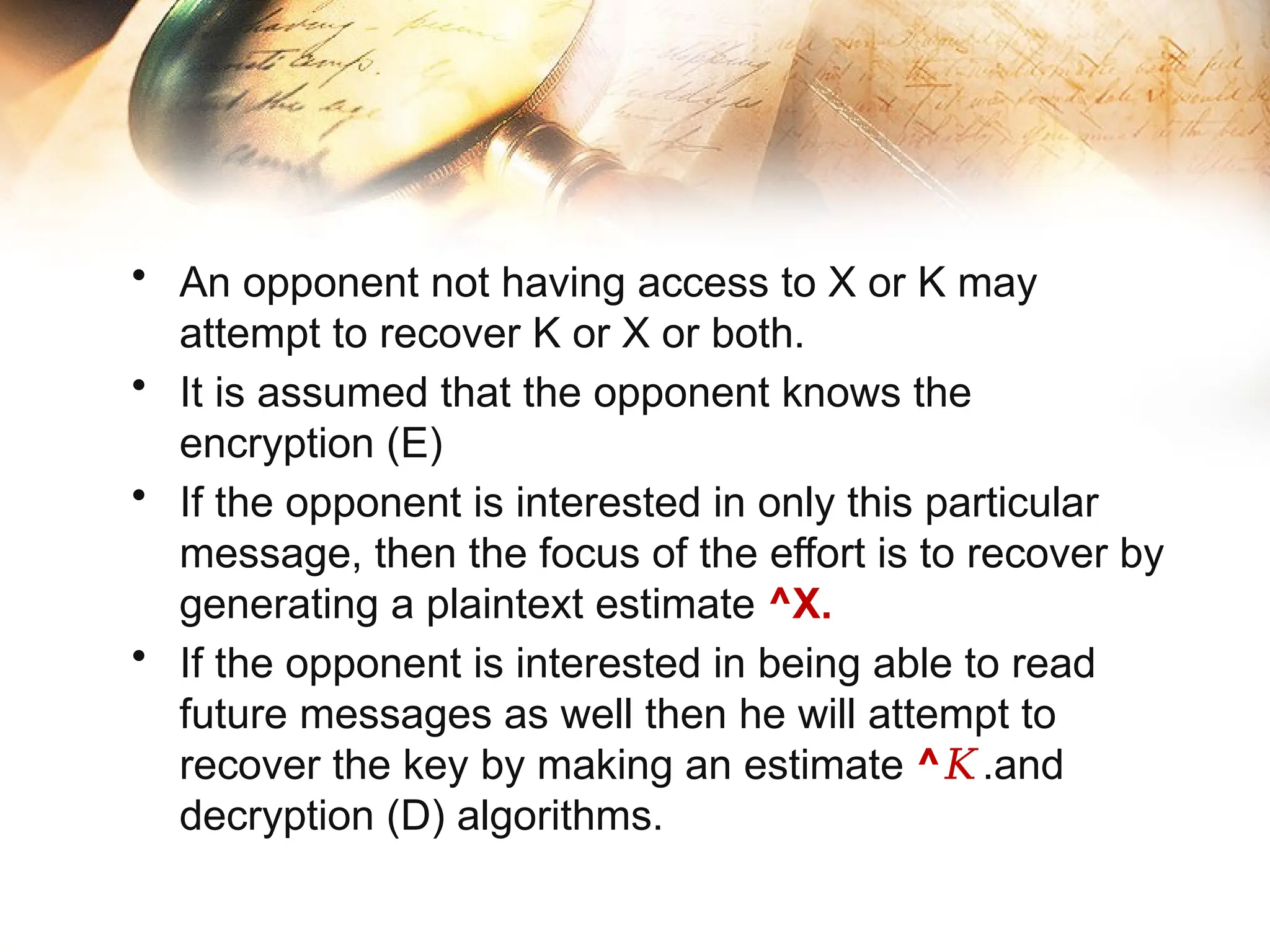 • An opponent not having access to X or K may
attempt to recover K or X or both.
• It is assumed that the opponent knows the
encryption (E)
• If the opponent is interested in only this particular
message, then the focus of the effort is to recover by
generating a plaintext estimate ^X.
• If the opponent is interested in being able to read
future messages as well then he will attempt to
recover the key by making an estimate ^𝐾.and
decryption (D) algorithms.
 