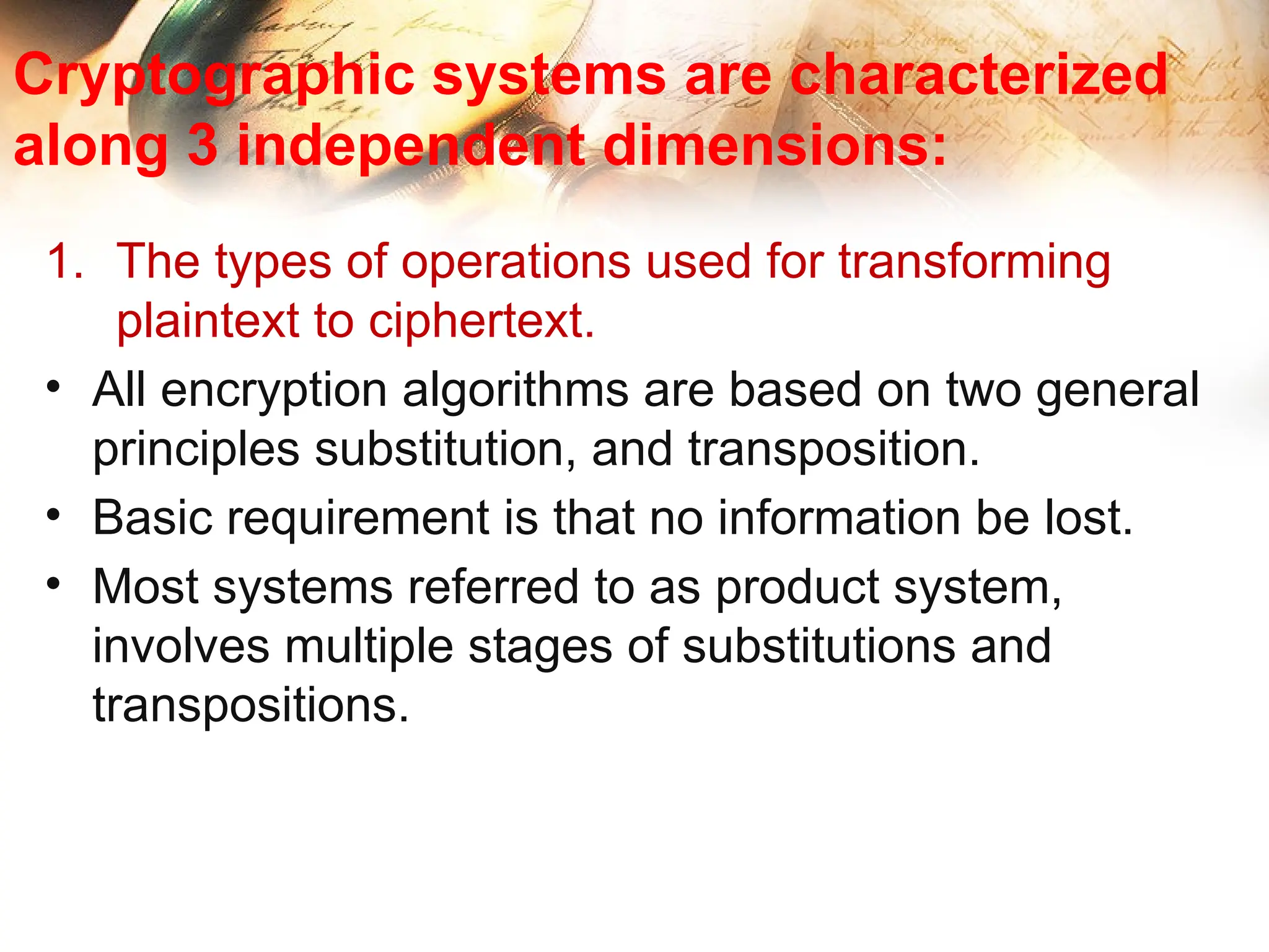 Cryptographic systems are characterized
along 3 independent dimensions:
1. The types of operations used for transforming
plaintext to ciphertext.
• All encryption algorithms are based on two general
principles substitution, and transposition.
• Basic requirement is that no information be lost.
• Most systems referred to as product system,
involves multiple stages of substitutions and
transpositions.
 