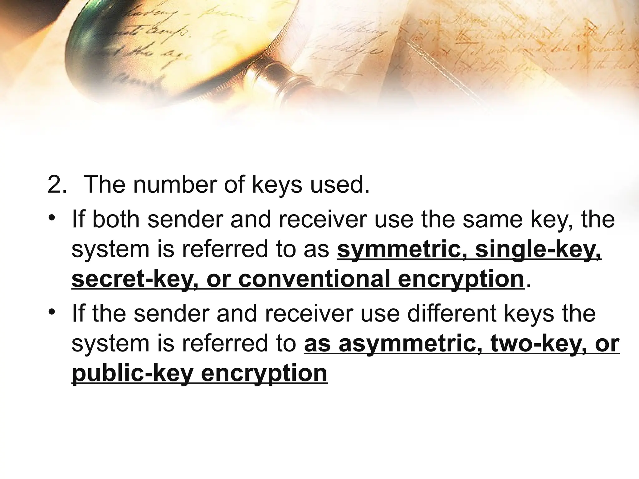 2. The number of keys used.
• If both sender and receiver use the same key, the
system is referred to as symmetric, single-key,
secret-key, or conventional encryption.
• If the sender and receiver use different keys the
system is referred to as asymmetric, two-key, or
public-key encryption
 