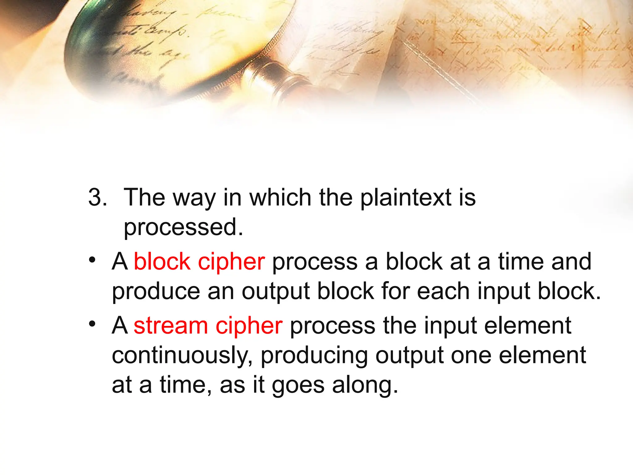 3. The way in which the plaintext is
processed.
• A block cipher process a block at a time and
produce an output block for each input block.
• A stream cipher process the input element
continuously, producing output one element
at a time, as it goes along.
 