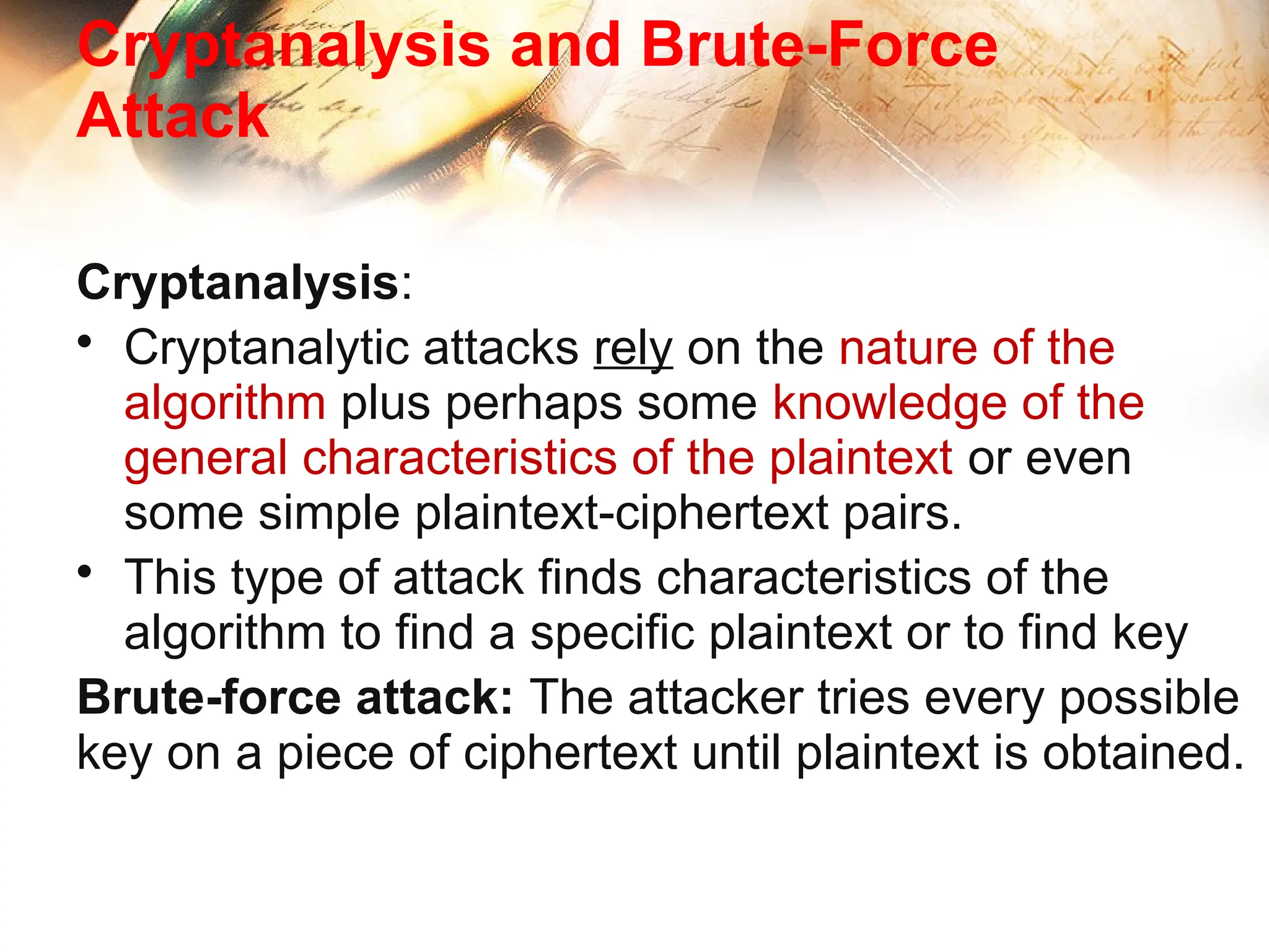 Cryptanalysis and Brute-Force
Attack
Cryptanalysis:
• Cryptanalytic attacks rely on the nature of the
algorithm plus perhaps some knowledge of the
general characteristics of the plaintext or even
some simple plaintext-ciphertext pairs.
• This type of attack finds characteristics of the
algorithm to find a specific plaintext or to find key
Brute-force attack: The attacker tries every possible
key on a piece of ciphertext until plaintext is obtained.
 