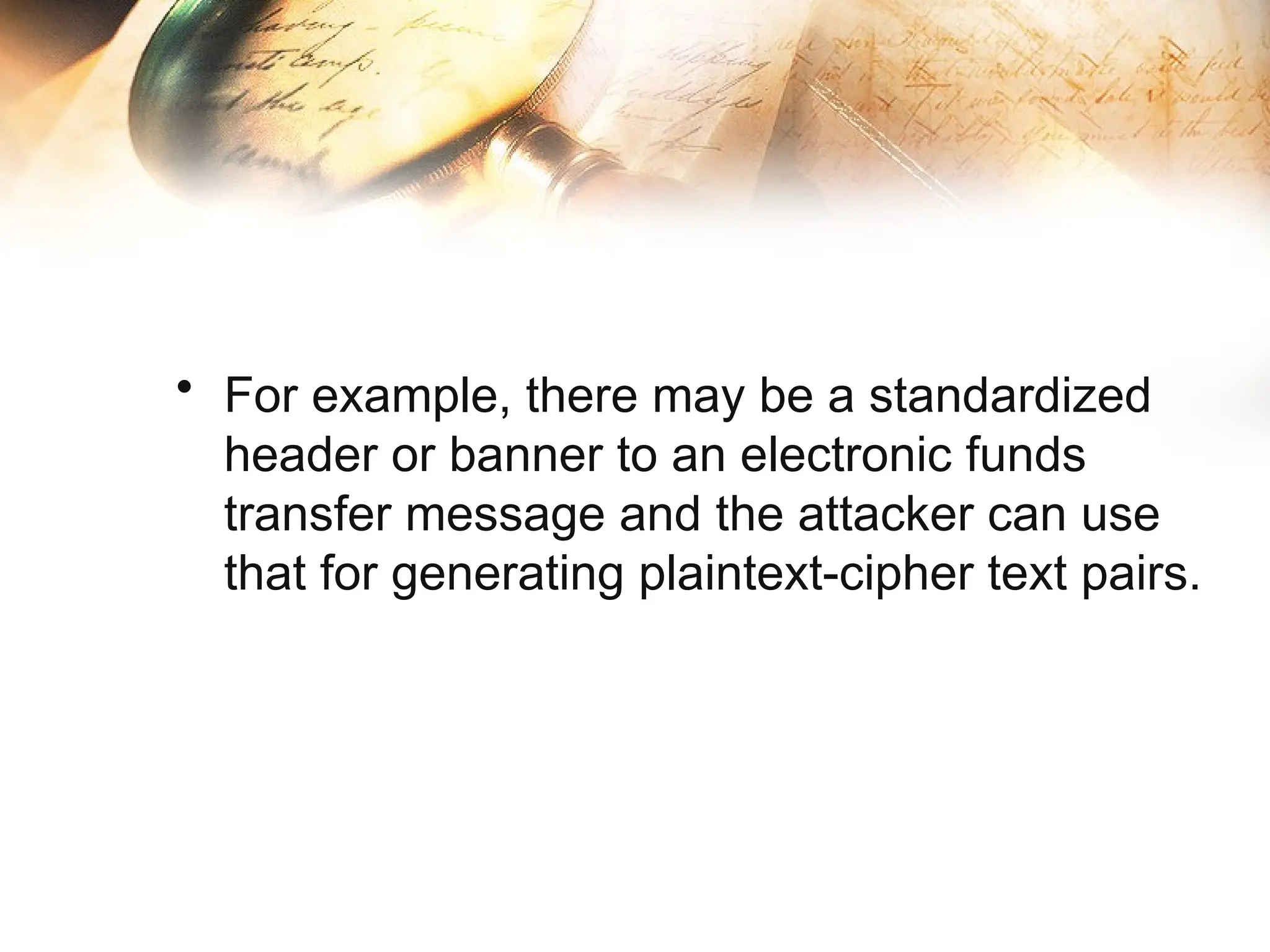 • For example, there may be a standardized
header or banner to an electronic funds
transfer message and the attacker can use
that for generating plaintext-cipher text pairs.
 