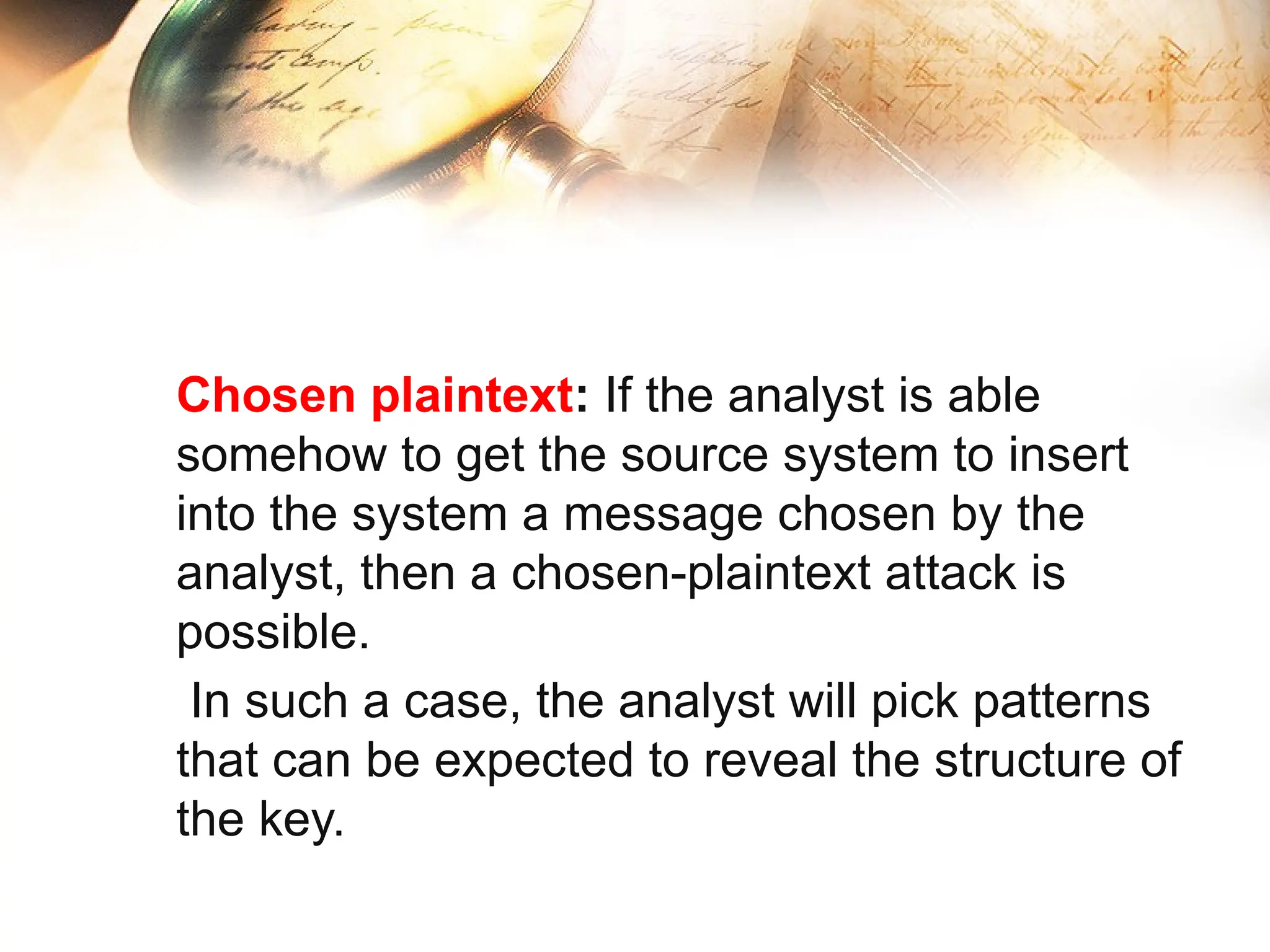 Chosen plaintext: If the analyst is able
somehow to get the source system to insert
into the system a message chosen by the
analyst, then a chosen-plaintext attack is
possible.
In such a case, the analyst will pick patterns
that can be expected to reveal the structure of
the key.
 