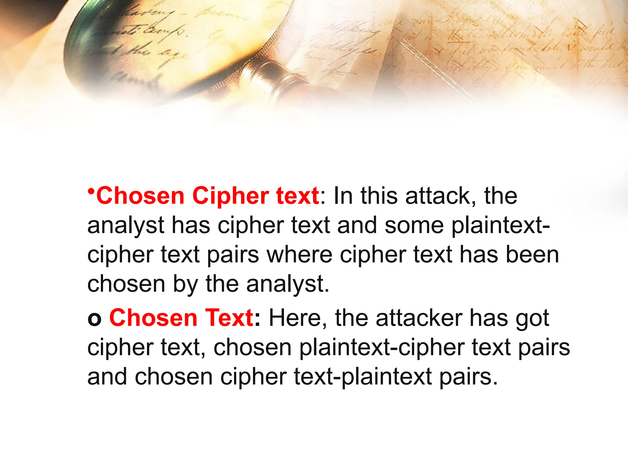 •Chosen Cipher text: In this attack, the
analyst has cipher text and some plaintext-
cipher text pairs where cipher text has been
chosen by the analyst.
o Chosen Text: Here, the attacker has got
cipher text, chosen plaintext-cipher text pairs
and chosen cipher text-plaintext pairs.
 