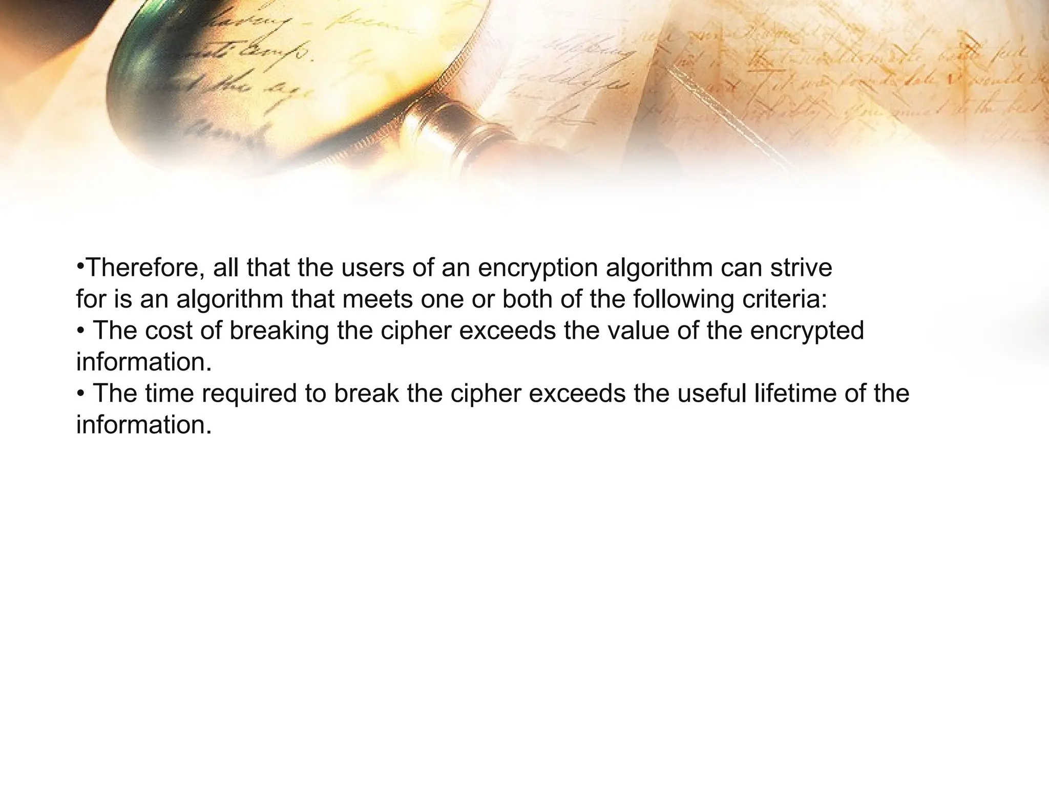 •Therefore, all that the users of an encryption algorithm can strive
for is an algorithm that meets one or both of the following criteria:
• The cost of breaking the cipher exceeds the value of the encrypted
information.
• The time required to break the cipher exceeds the useful lifetime of the
information.
 