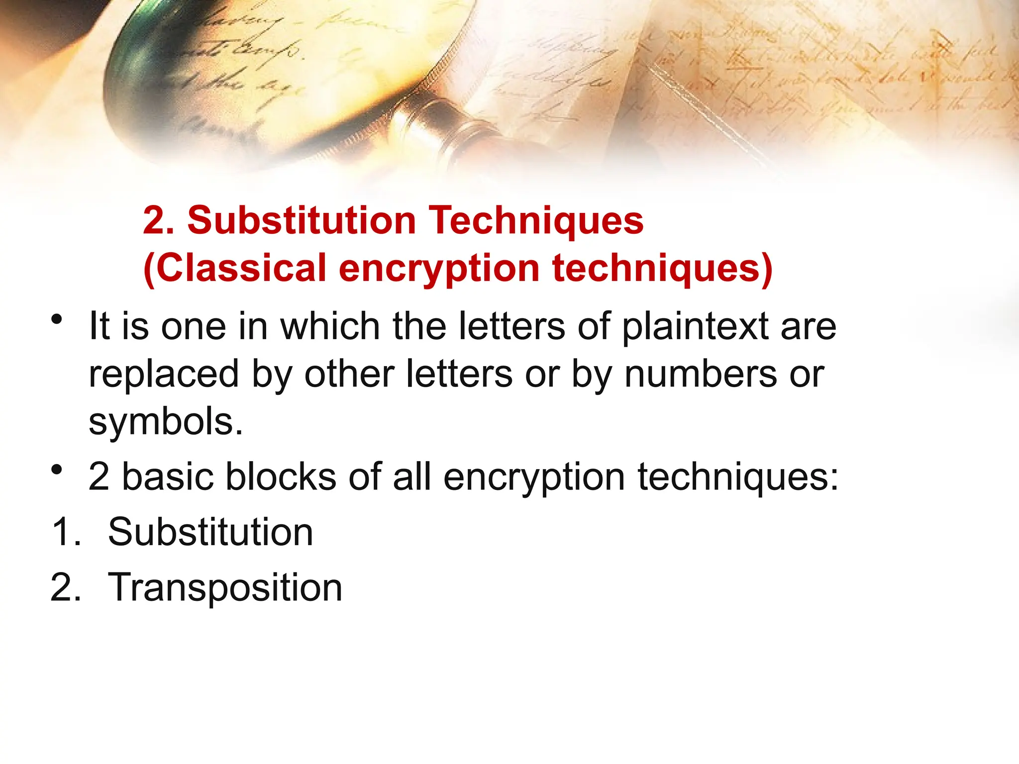 2. Substitution Techniques
(Classical encryption techniques)
• It is one in which the letters of plaintext are
replaced by other letters or by numbers or
symbols.
• 2 basic blocks of all encryption techniques:
1. Substitution
2. Transposition
 