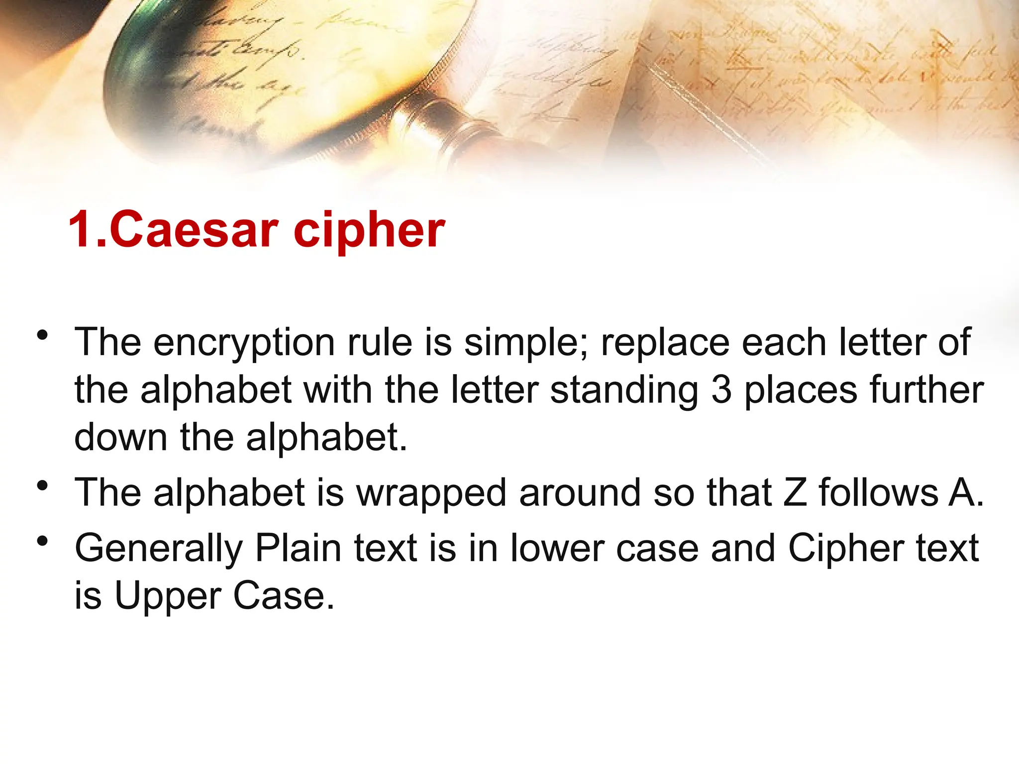 1.Caesar cipher
• The encryption rule is simple; replace each letter of
the alphabet with the letter standing 3 places further
down the alphabet.
• The alphabet is wrapped around so that Z follows A.
• Generally Plain text is in lower case and Cipher text
is Upper Case.
 