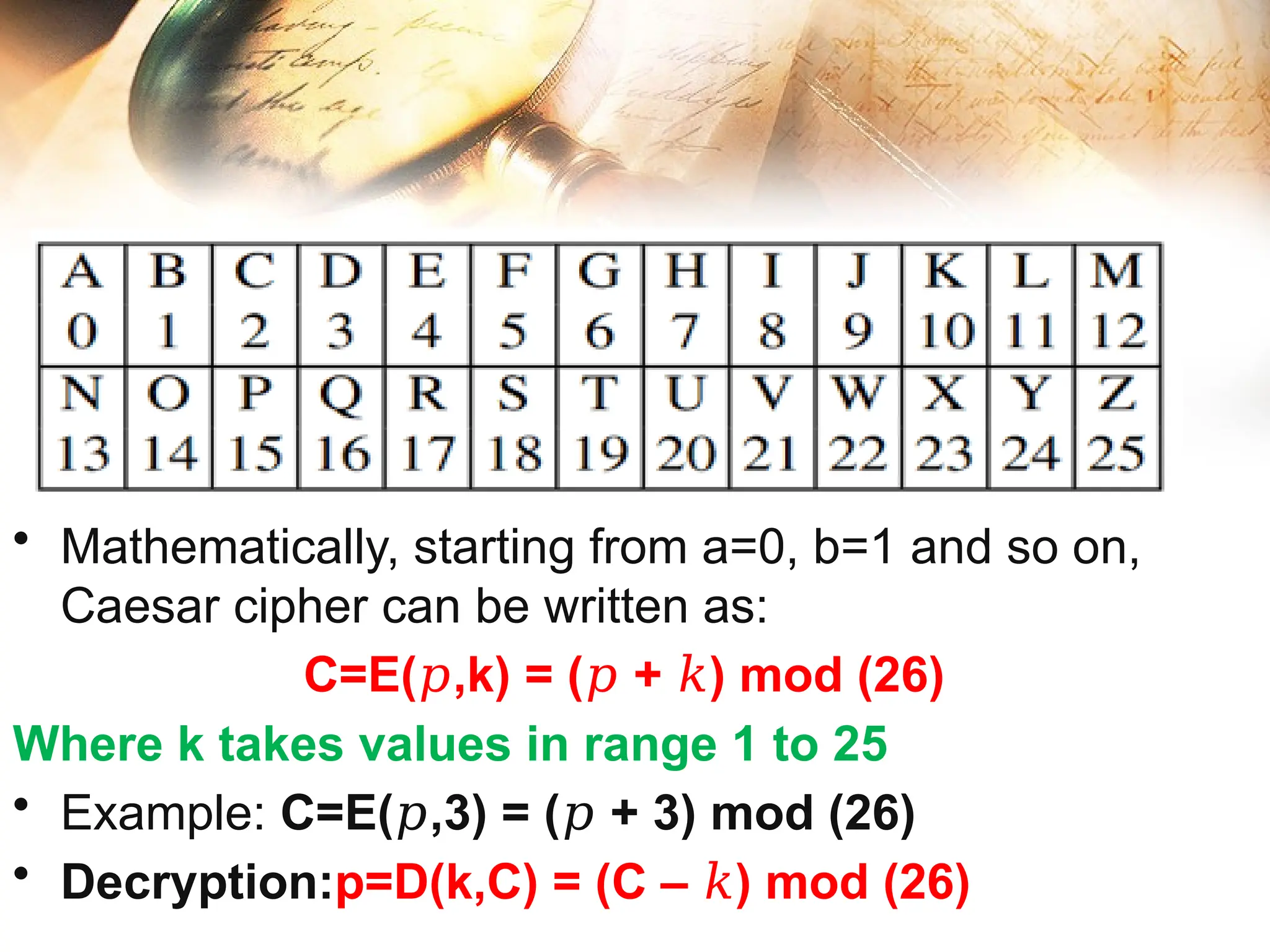 • Mathematically, starting from a=0, b=1 and so on,
Caesar cipher can be written as:
C=E( ,k) = ( + ) mod (26)
𝑝 𝑝 𝑘
Where k takes values in range 1 to 25
• Example: C=E( ,3) = ( + 3) mod (26)
𝑝 𝑝
• Decryption:p=D(k,C) = (C – ) mod (26)
𝑘
 