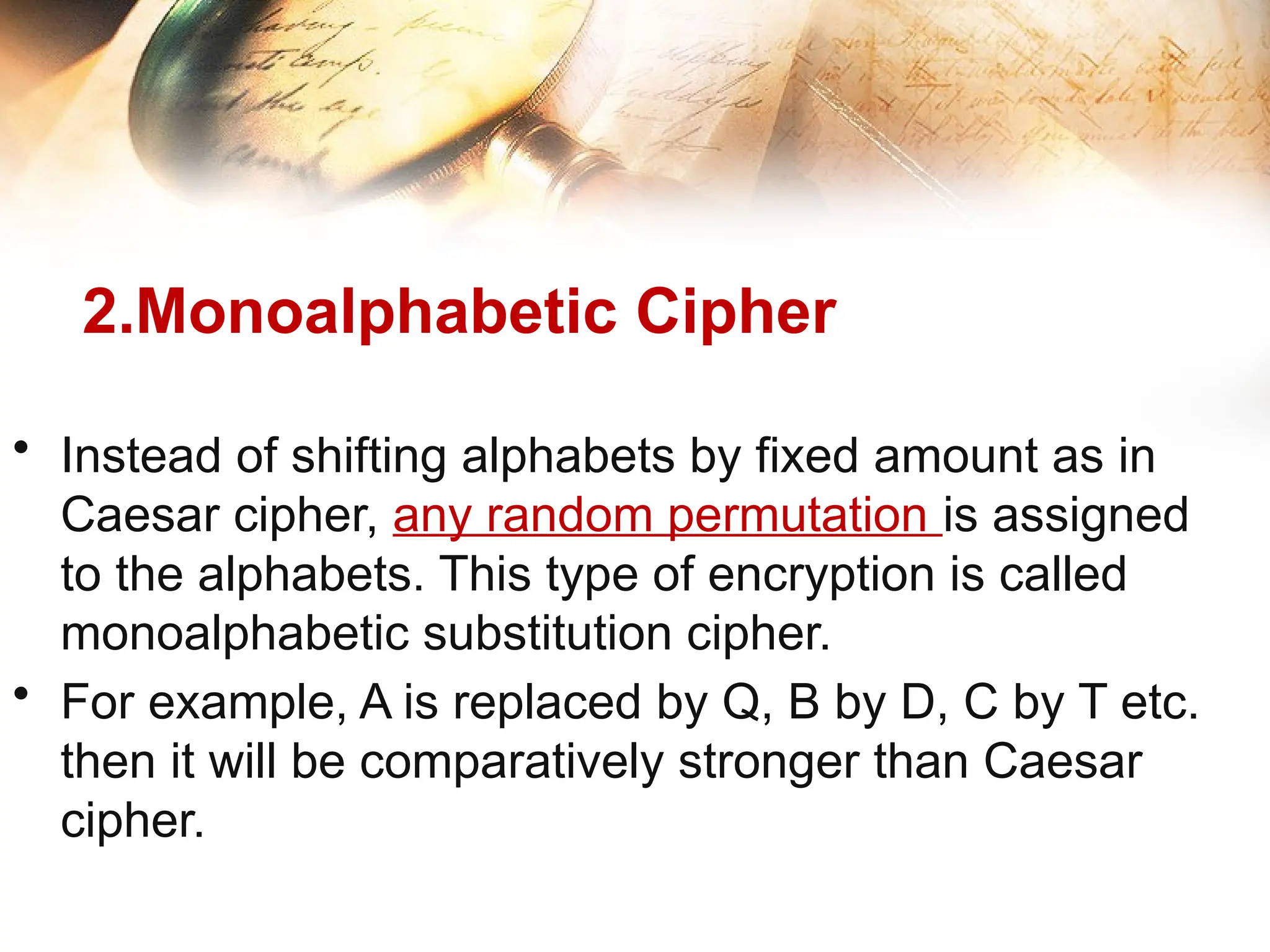 2.Monoalphabetic Cipher
• Instead of shifting alphabets by fixed amount as in
Caesar cipher, any random permutation is assigned
to the alphabets. This type of encryption is called
monoalphabetic substitution cipher.
• For example, A is replaced by Q, B by D, C by T etc.
then it will be comparatively stronger than Caesar
cipher.
 