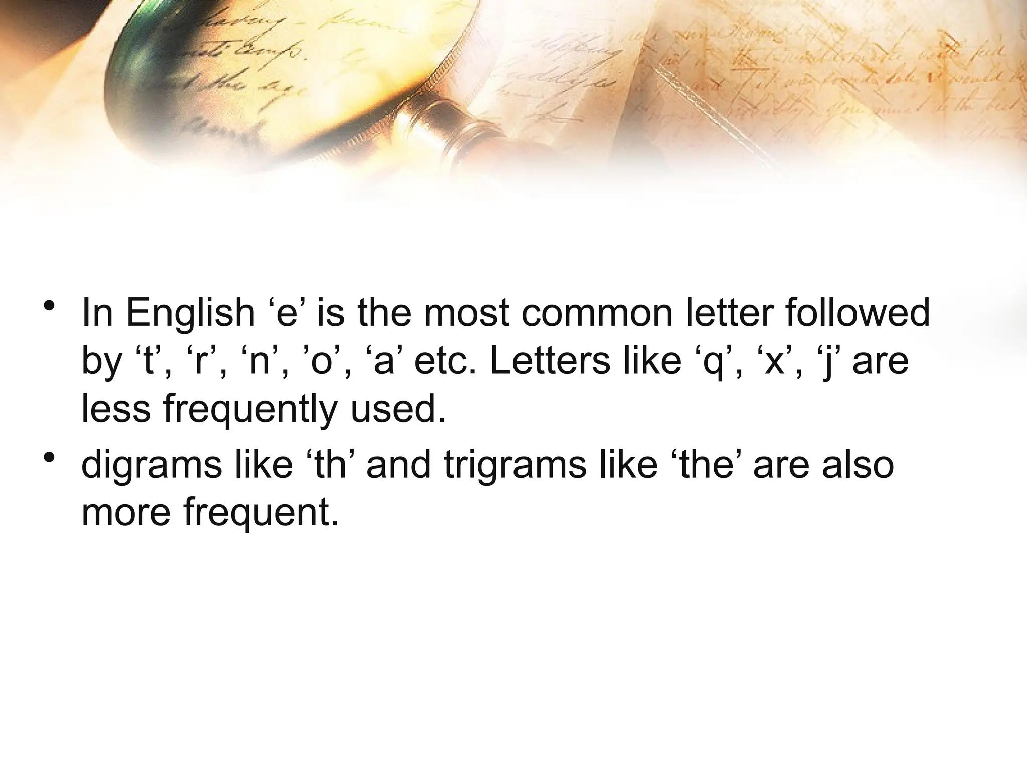 • In English ‘e’ is the most common letter followed
by ‘t’, ‘r’, ‘n’, ’o’, ‘a’ etc. Letters like ‘q’, ‘x’, ‘j’ are
less frequently used.
• digrams like ‘th’ and trigrams like ‘the’ are also
more frequent.
 