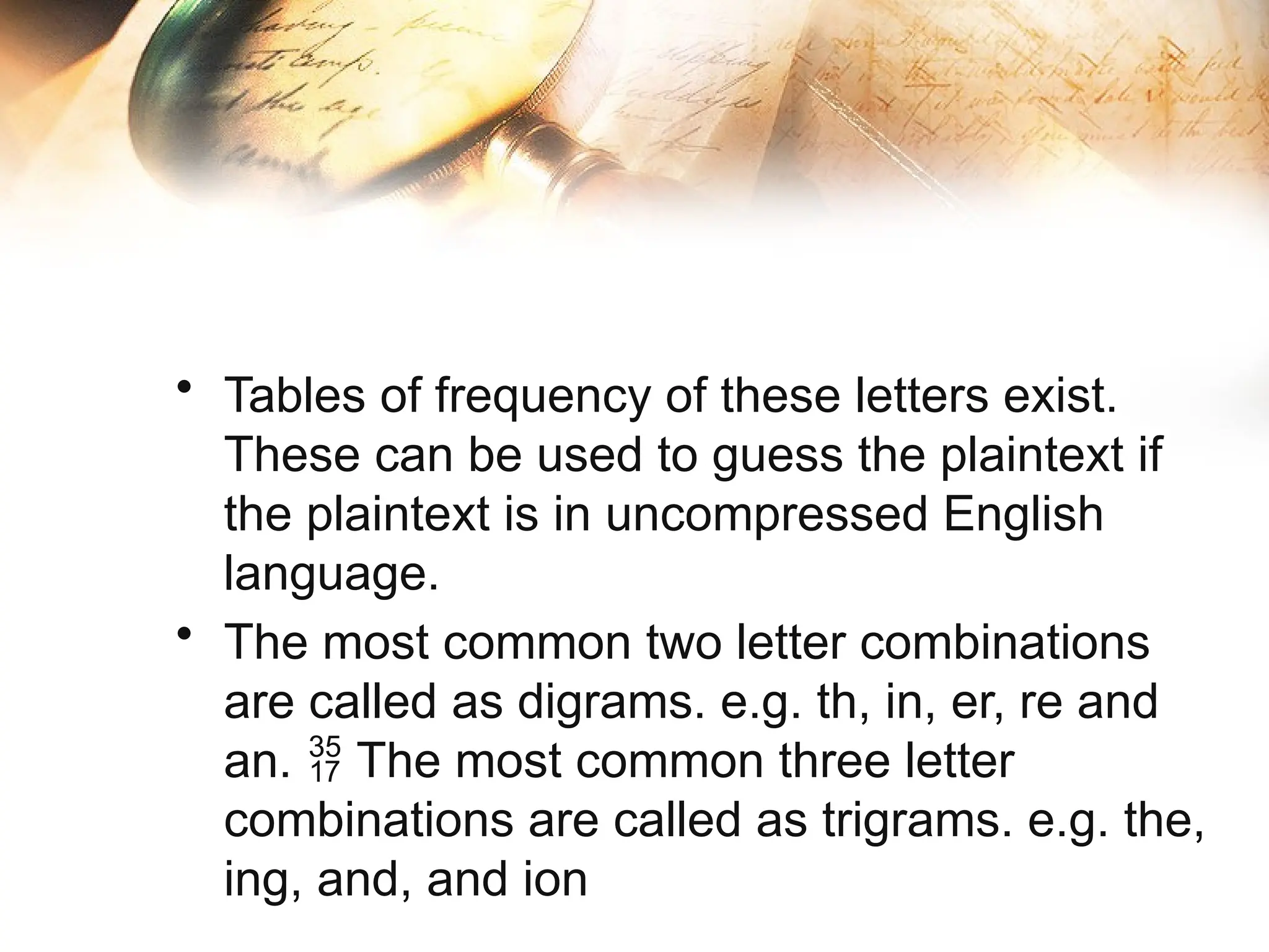 • Tables of frequency of these letters exist.
These can be used to guess the plaintext if
the plaintext is in uncompressed English
language.
• The most common two letter combinations
are called as digrams. e.g. th, in, er, re and
an. The most common three letter

combinations are called as trigrams. e.g. the,
ing, and, and ion
 