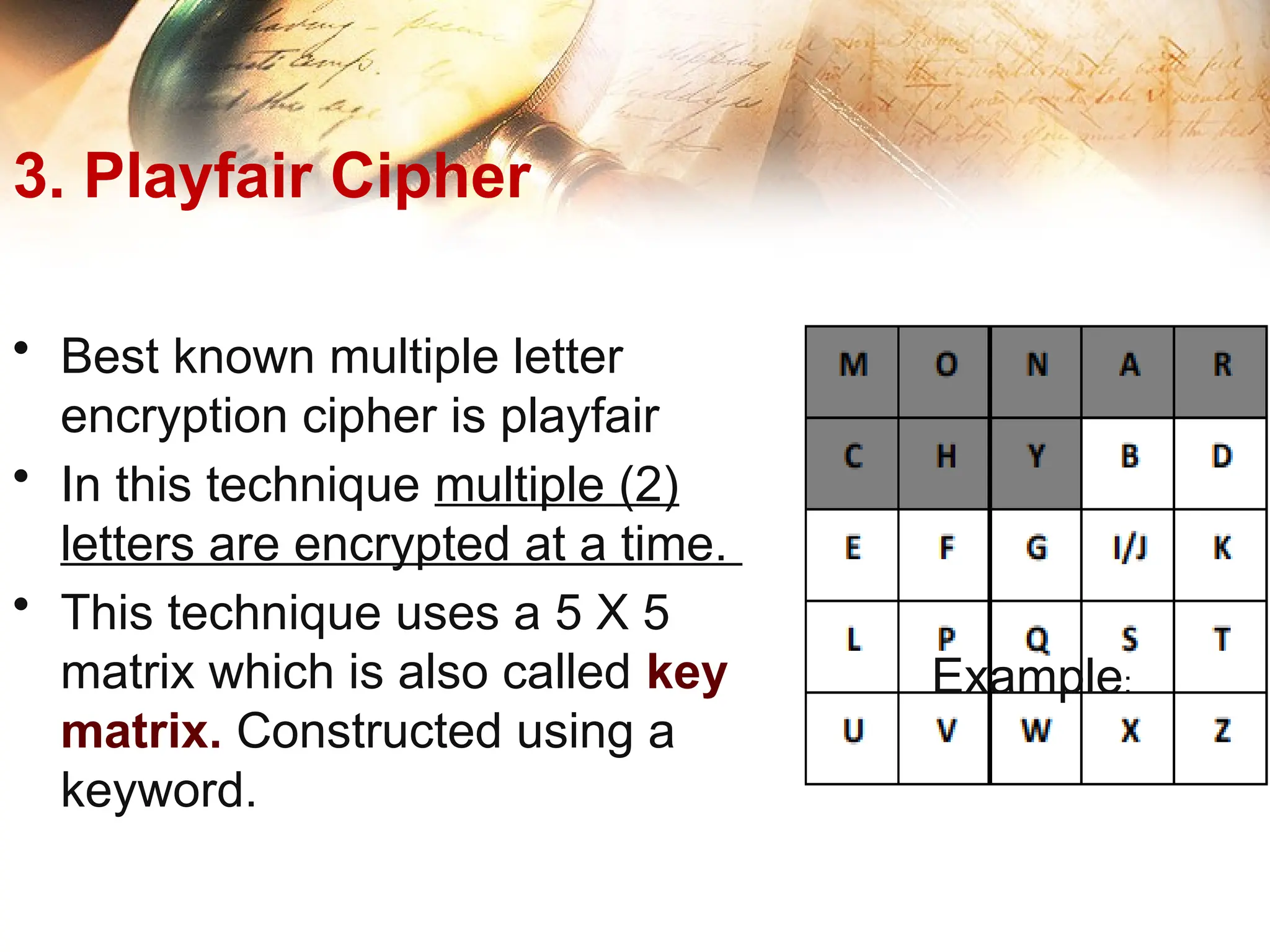 3. Playfair Cipher
• Best known multiple letter
encryption cipher is playfair
• In this technique multiple (2)
letters are encrypted at a time.
• This technique uses a 5 X 5
matrix which is also called key
matrix. Constructed using a
keyword.
Example:
 