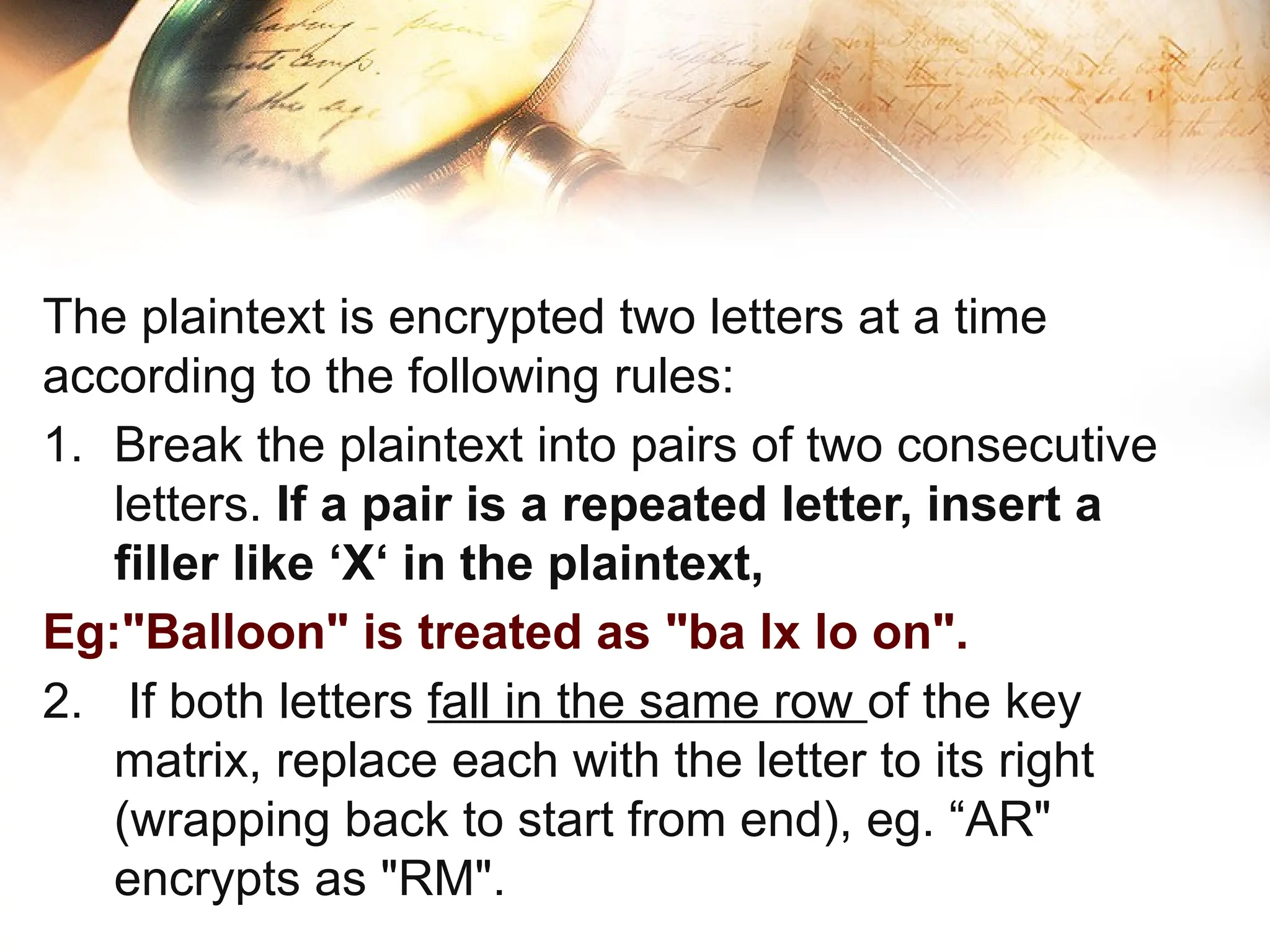 The plaintext is encrypted two letters at a time
according to the following rules:
1. Break the plaintext into pairs of two consecutive
letters. If a pair is a repeated letter, insert a
filler like ‘X‘ in the plaintext,
Eg:"Balloon" is treated as "ba lx lo on".
2. If both letters fall in the same row of the key
matrix, replace each with the letter to its right
(wrapping back to start from end), eg. “AR"
encrypts as "RM".
 