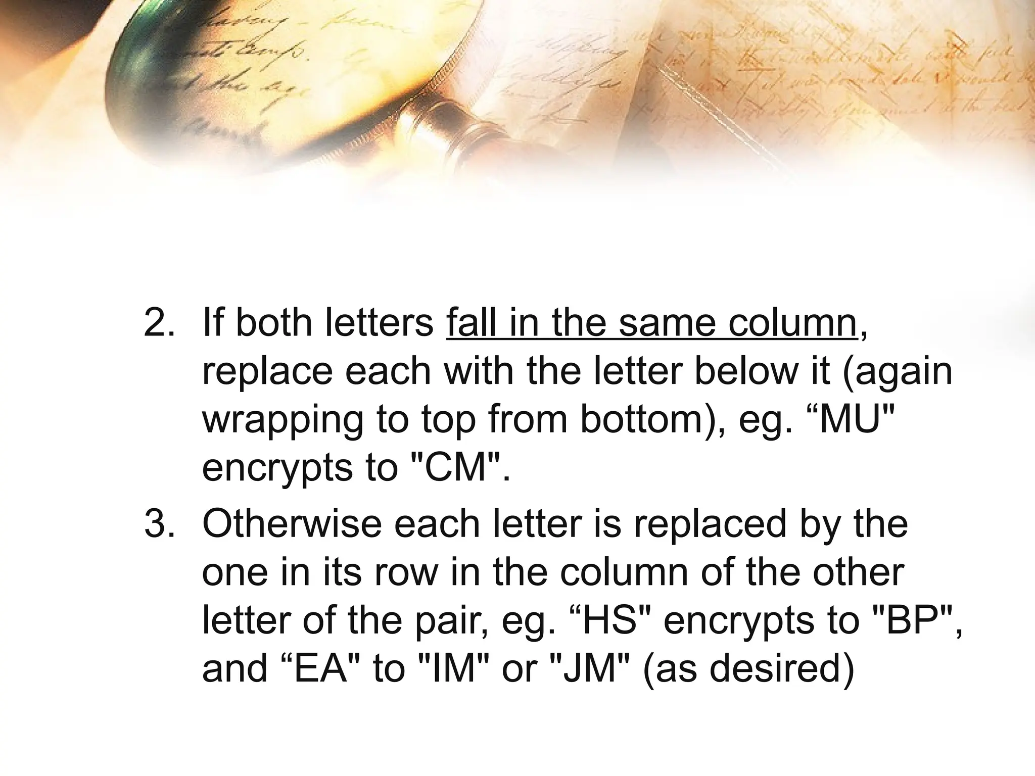 2. If both letters fall in the same column,
replace each with the letter below it (again
wrapping to top from bottom), eg. “MU"
encrypts to "CM".
3. Otherwise each letter is replaced by the
one in its row in the column of the other
letter of the pair, eg. “HS" encrypts to "BP",
and “EA" to "IM" or "JM" (as desired)
 